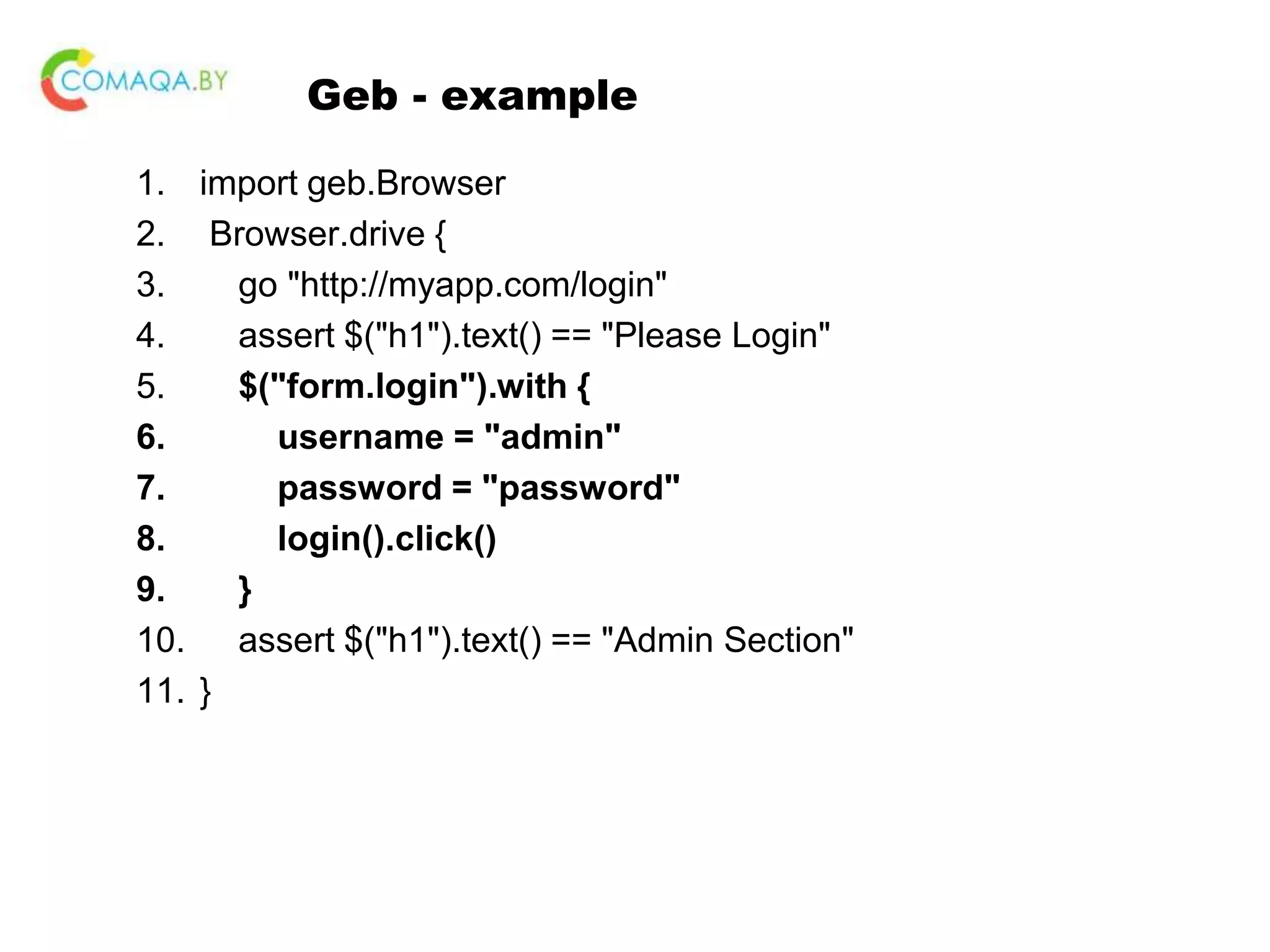 Geb - example 1. import geb.Browser 2. Browser.drive { 3. go "http://myapp.com/login" 4. assert $("h1").text() == "Please Login" 5. $("form.login").with { 6. username = "admin" 7. password = "password" 8. login().click() 9. } 10. assert $("h1").text() == "Admin Section" 11. } 