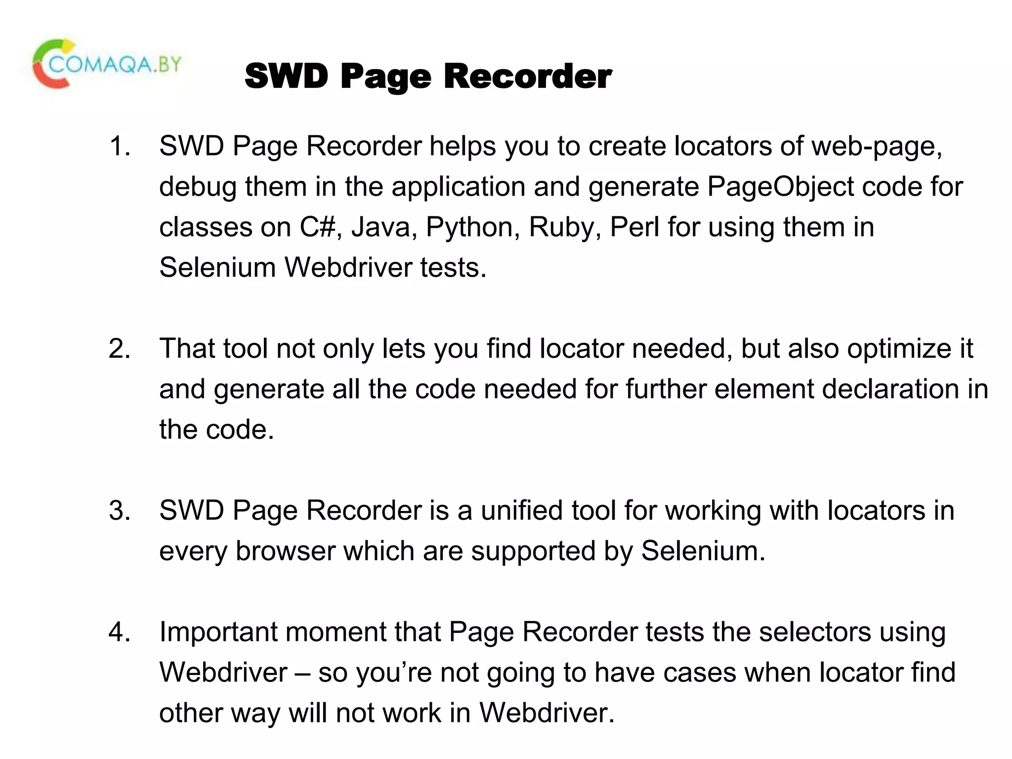 SWD Page Recorder 1. SWD Page Recorder helps you to create locators of web-page, debug them in the application and generate PageObject code for classes on C#, Java, Python, Ruby, Perl for using them in Selenium Webdriver tests. 2. That tool not only lets you find locator needed, but also optimize it and generate all the code needed for further element declaration in the code. 3. SWD Page Recorder is a unified tool for working with locators in every browser which are supported by Selenium. 4. Important moment that Page Recorder tests the selectors using Webdriver – so you’re not going to have cases when locator find other way will not work in Webdriver. 