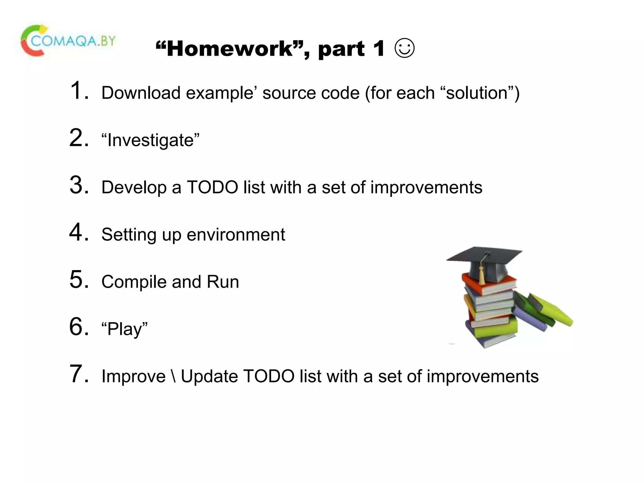 “Homework”, part 1 ☺ 1. Download example’ source code (for each “solution”) 2. “Investigate” 3. Develop a TODO list with a set of improvements 4. Setting up environment 5. Compile and Run 6. “Play” 7. Improve Update TODO list with a set of improvements 