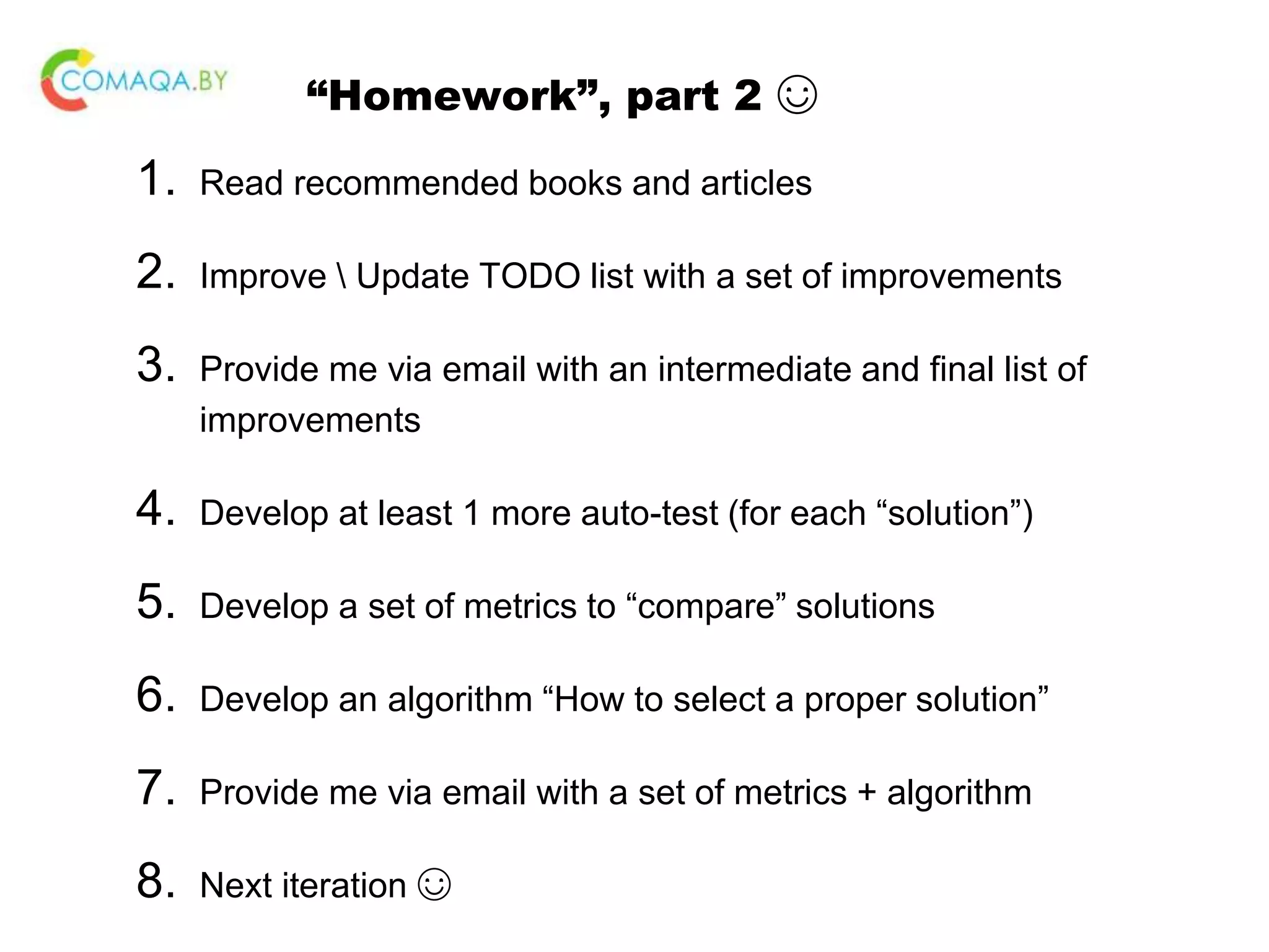 “Homework”, part 2 ☺ 1. Read recommended books and articles 2. Improve Update TODO list with a set of improvements 3. Provide me via email with an intermediate and final list of improvements 4. Develop at least 1 more auto-test (for each “solution”) 5. Develop a set of metrics to “compare” solutions 6. Develop an algorithm “How to select a proper solution” 7. Provide me via email with a set of metrics + algorithm 8. Next iteration ☺ 