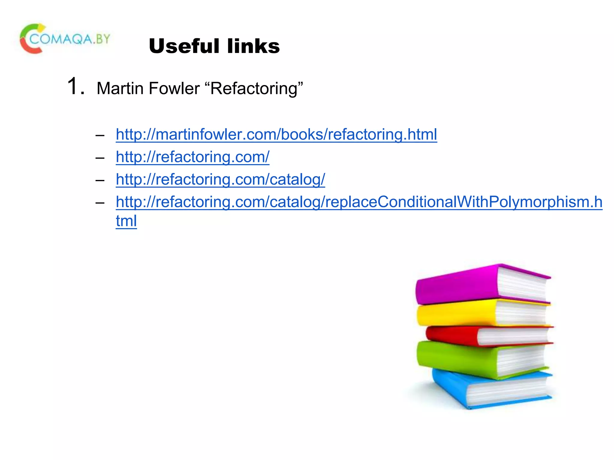Useful links 1. Martin Fowler “Refactoring” – http://martinfowler.com/books/refactoring.html – http://refactoring.com/ – http://refactoring.com/catalog/ – http://refactoring.com/catalog/replaceConditionalWithPolymorphism.h tml 