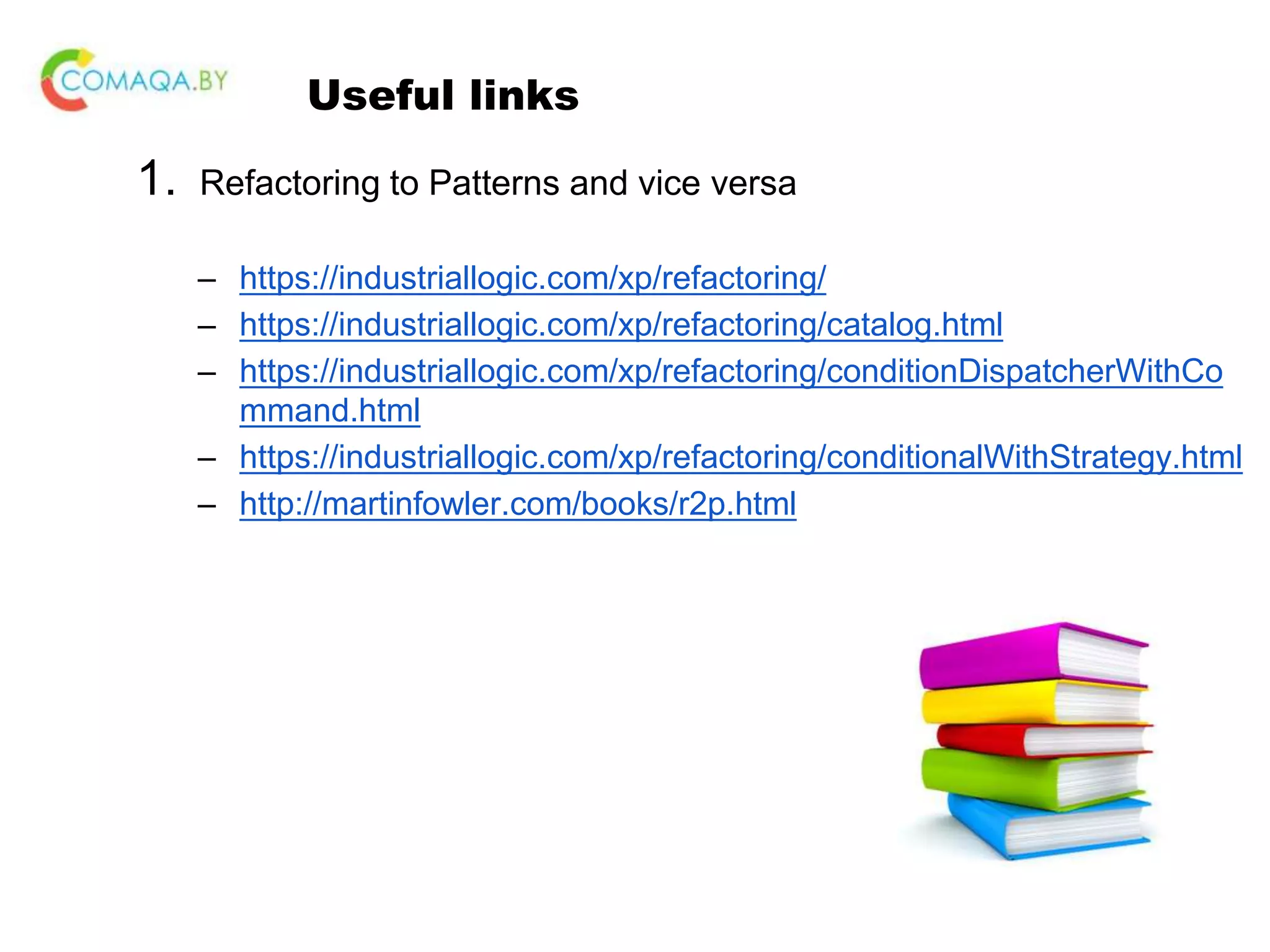 Useful links 1. Refactoring to Patterns and vice versa – https://industriallogic.com/xp/refactoring/ – https://industriallogic.com/xp/refactoring/catalog.html – https://industriallogic.com/xp/refactoring/conditionDispatcherWithCo mmand.html – https://industriallogic.com/xp/refactoring/conditionalWithStrategy.html – http://martinfowler.com/books/r2p.html 