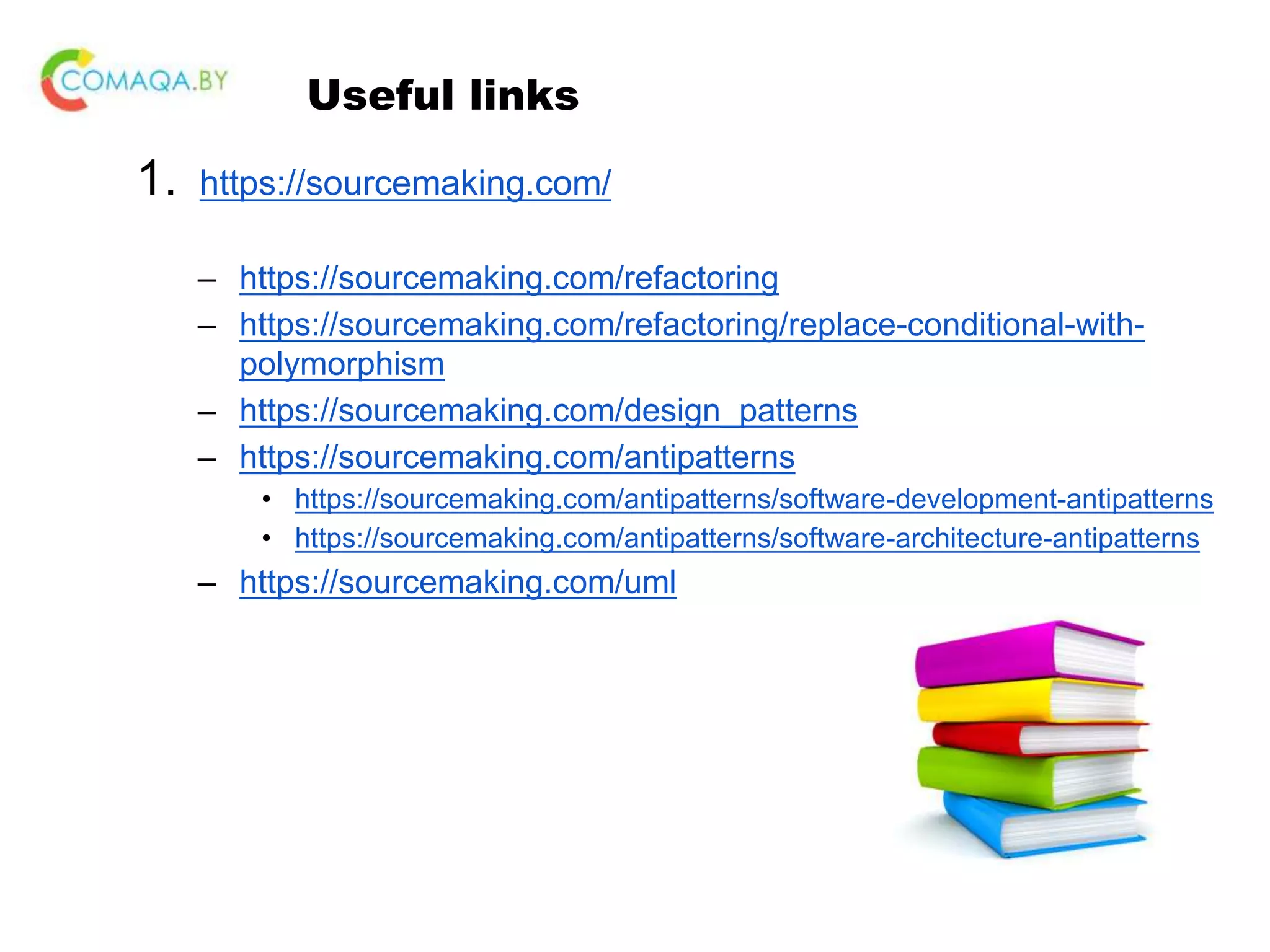 Useful links 1. https://sourcemaking.com/ – https://sourcemaking.com/refactoring – https://sourcemaking.com/refactoring/replace-conditional-with- polymorphism – https://sourcemaking.com/design_patterns – https://sourcemaking.com/antipatterns • https://sourcemaking.com/antipatterns/software-development-antipatterns • https://sourcemaking.com/antipatterns/software-architecture-antipatterns – https://sourcemaking.com/uml 
