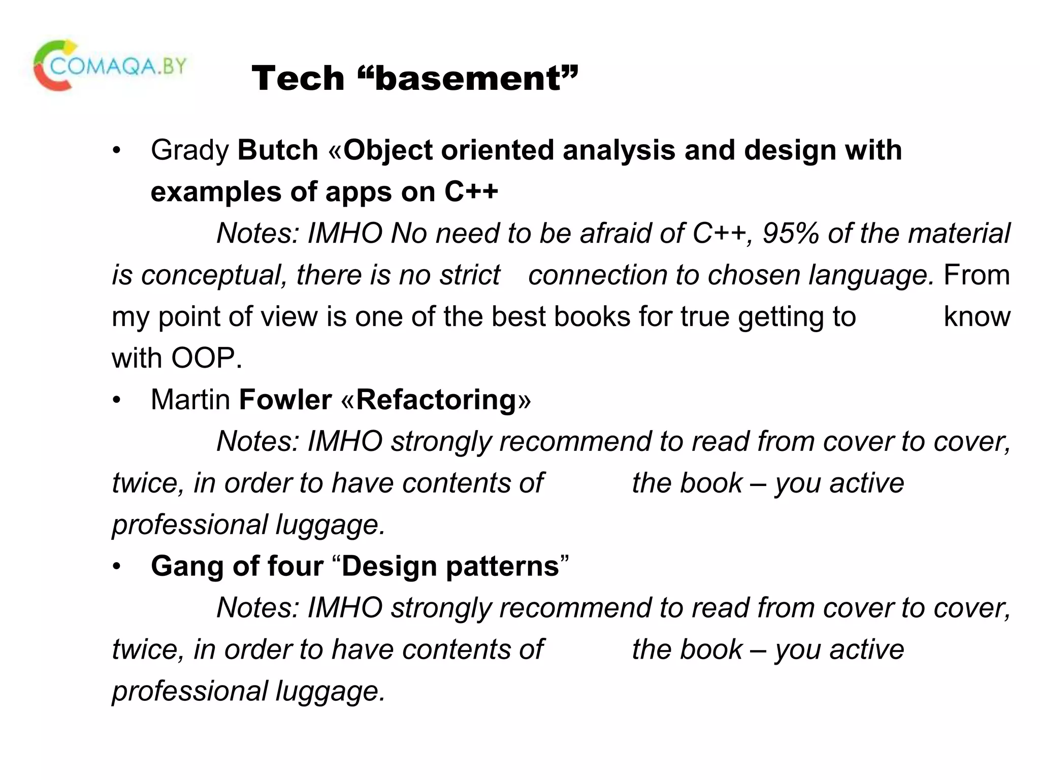 Tech “basement” • Grady Butch «Object oriented analysis and design with examples of apps on C++ Notes: IMHO No need to be afraid of C++, 95% of the material is conceptual, there is no strict connection to chosen language. From my point of view is one of the best books for true getting to know with OOP. • Martin Fowler «Refactoring» Notes: IMHO strongly recommend to read from cover to cover, twice, in order to have contents of the book – you active professional luggage. • Gang of four “Design patterns” Notes: IMHO strongly recommend to read from cover to cover, twice, in order to have contents of the book – you active professional luggage. 
