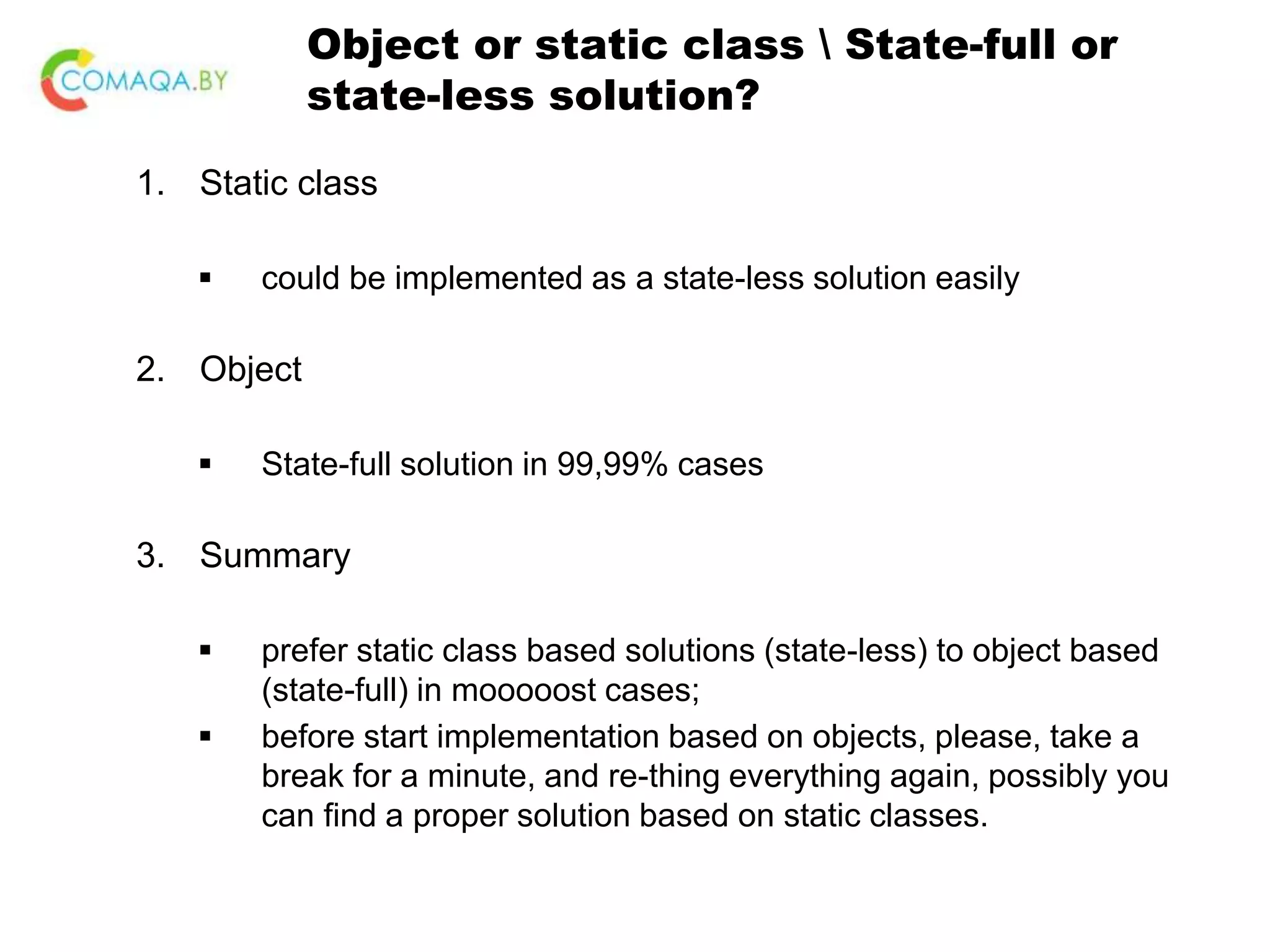 Object or static class State-full or state-less solution? 1. Static class  could be implemented as a state-less solution easily 2. Object  State-full solution in 99,99% cases 3. Summary  prefer static class based solutions (state-less) to object based (state-full) in mooooost cases;  before start implementation based on objects, please, take a break for a minute, and re-thing everything again, possibly you can find a proper solution based on static classes. 