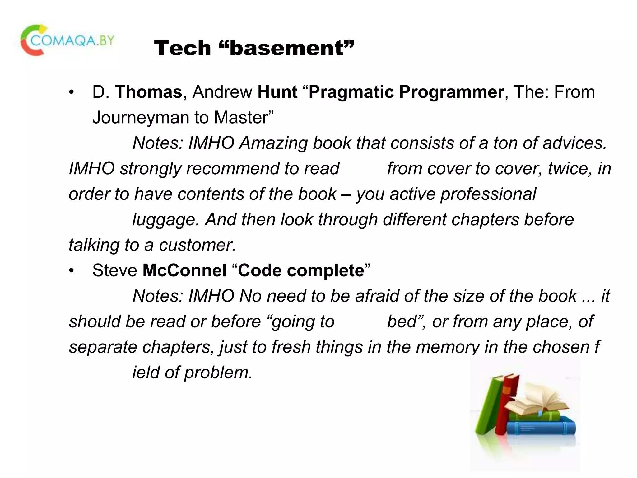 Tech “basement” • D. Thomas, Andrew Hunt “Pragmatic Programmer, The: From Journeyman to Master” Notes: IMHO Amazing book that consists of a ton of advices. IMHO strongly recommend to read from cover to cover, twice, in order to have contents of the book – you active professional luggage. And then look through different chapters before talking to a customer. • Steve McConnel “Code complete” Notes: IMHO No need to be afraid of the size of the book ... it should be read or before “going to bed”, or from any place, of separate chapters, just to fresh things in the memory in the chosen f ield of problem. 