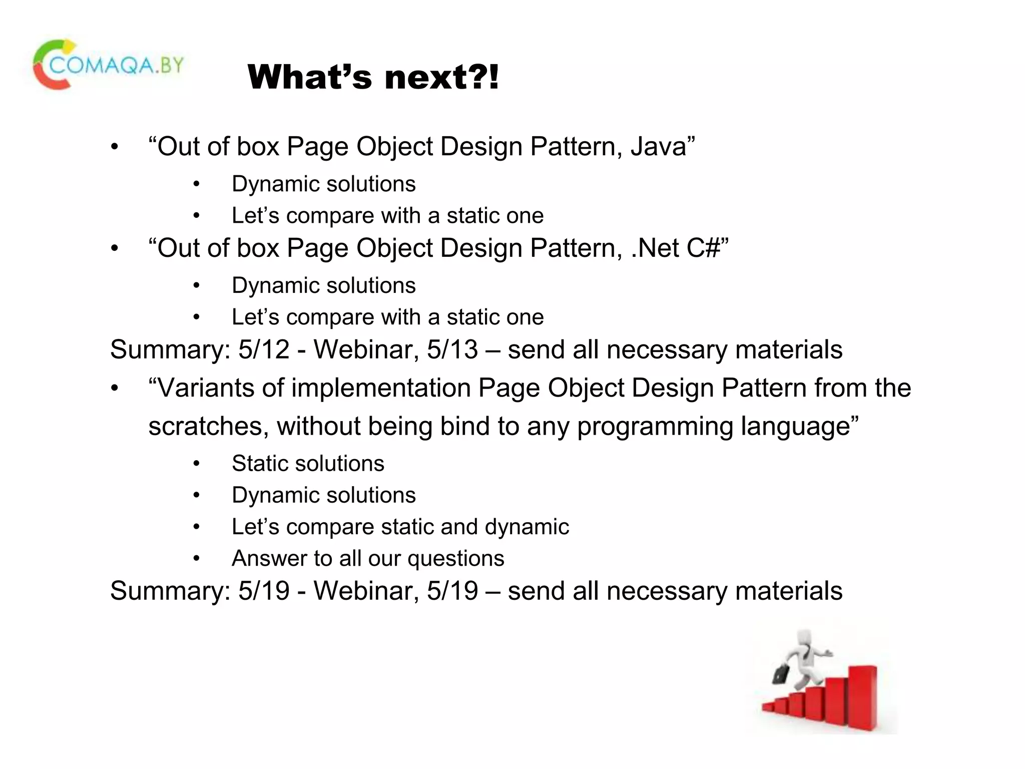 What’s next?! • “Out of box Page Object Design Pattern, Java” • Dynamic solutions • Let’s compare with a static one • “Out of box Page Object Design Pattern, .Net C#” • Dynamic solutions • Let’s compare with a static one Summary: 5/12 - Webinar, 5/13 – send all necessary materials • “Variants of implementation Page Object Design Pattern from the scratches, without being bind to any programming language” • Static solutions • Dynamic solutions • Let’s compare static and dynamic • Answer to all our questions Summary: 5/19 - Webinar, 5/19 – send all necessary materials 