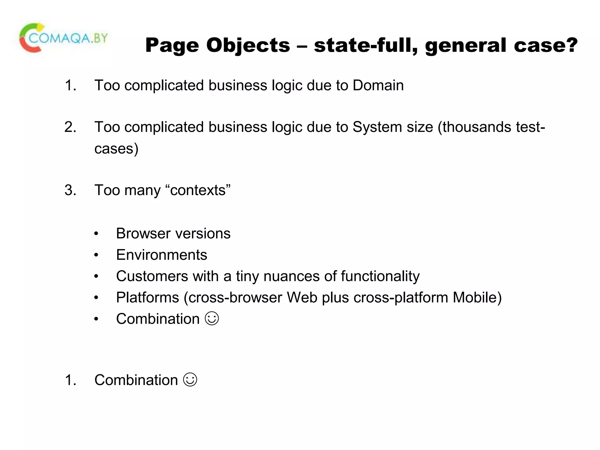 Page Objects – state-full, general case? 1. Too complicated business logic due to Domain 2. Too complicated business logic due to System size (thousands test- cases) 3. Too many “contexts” • Browser versions • Environments • Customers with a tiny nuances of functionality • Platforms (cross-browser Web plus cross-platform Mobile) • Combination ☺ 1. Combination ☺ 