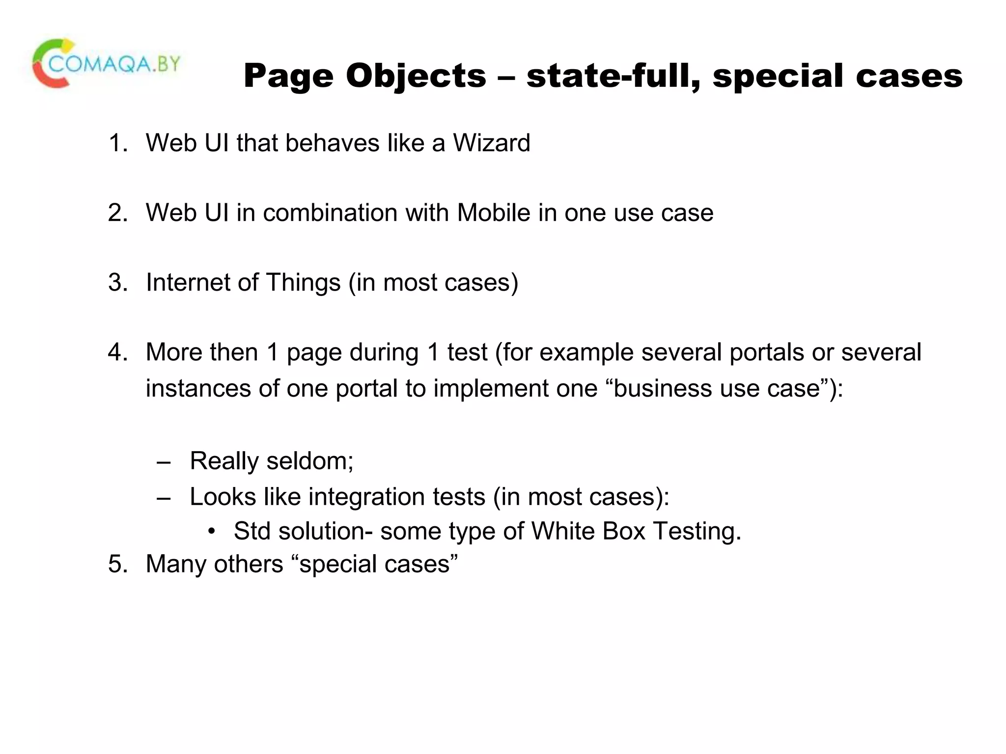 Page Objects – state-full, special cases 1. Web UI that behaves like a Wizard 2. Web UI in combination with Mobile in one use case 3. Internet of Things (in most cases) 4. More then 1 page during 1 test (for example several portals or several instances of one portal to implement one “business use case”): – Really seldom; – Looks like integration tests (in most cases): • Std solution- some type of White Box Testing. 5. Many others “special cases” 