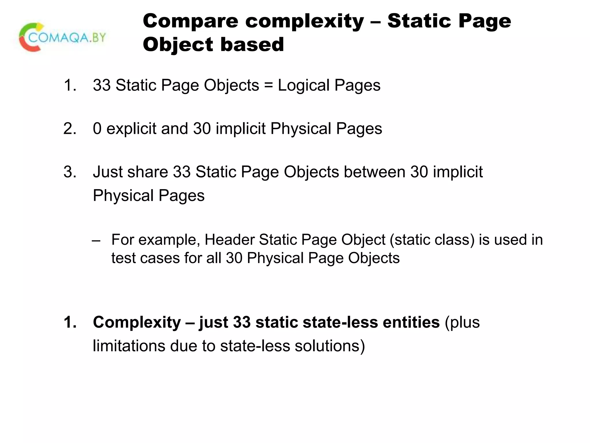 Compare complexity – Static Page Object based 1. 33 Static Page Objects = Logical Pages 2. 0 explicit and 30 implicit Physical Pages 3. Just share 33 Static Page Objects between 30 implicit Physical Pages – For example, Header Static Page Object (static class) is used in test cases for all 30 Physical Page Objects 1. Complexity – just 33 static state-less entities (plus limitations due to state-less solutions) 
