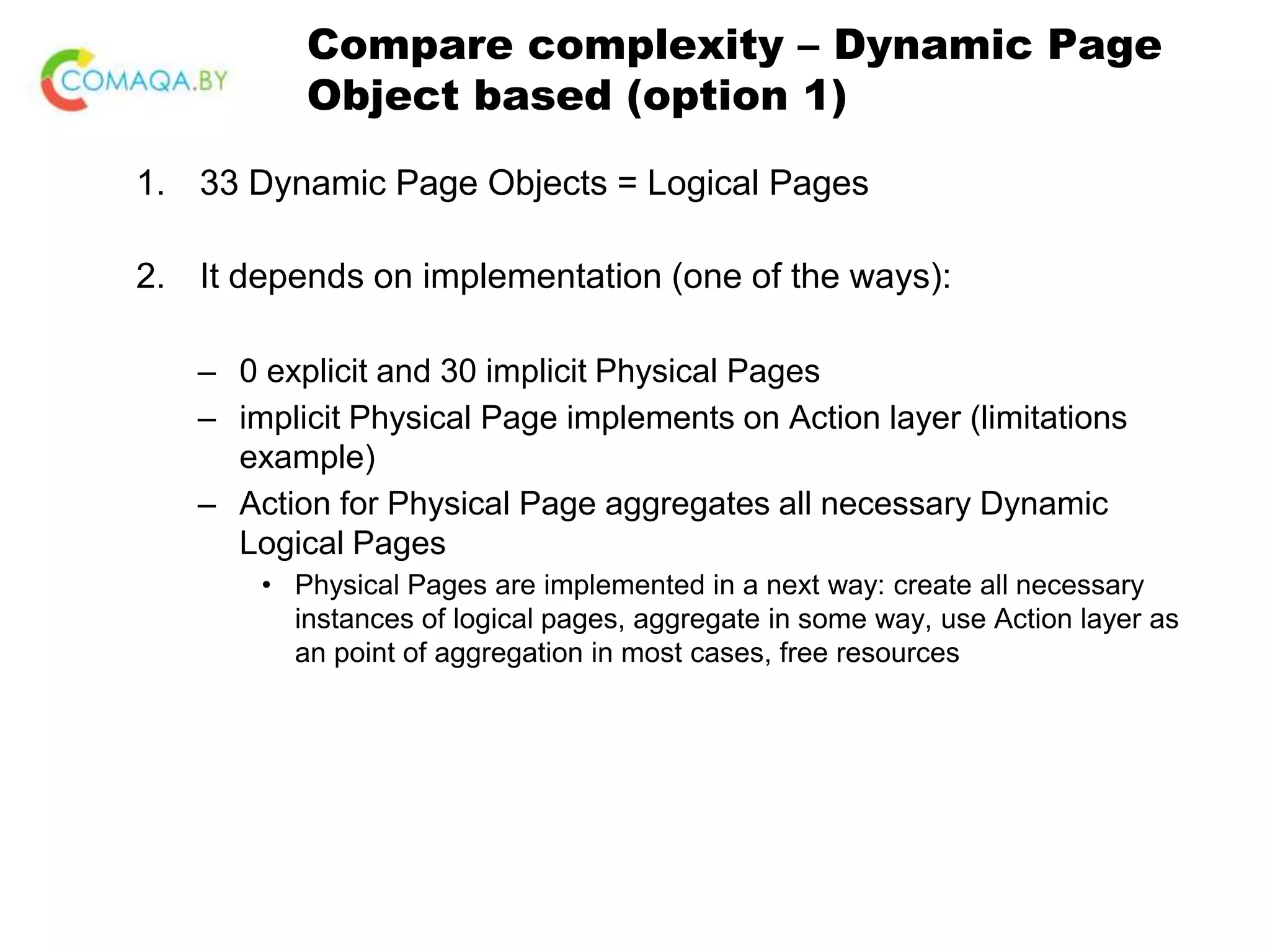 Compare complexity – Dynamic Page Object based (option 1) 1. 33 Dynamic Page Objects = Logical Pages 2. It depends on implementation (one of the ways): – 0 explicit and 30 implicit Physical Pages – implicit Physical Page implements on Action layer (limitations example) – Action for Physical Page aggregates all necessary Dynamic Logical Pages • Physical Pages are implemented in a next way: create all necessary instances of logical pages, aggregate in some way, use Action layer as an point of aggregation in most cases, free resources 