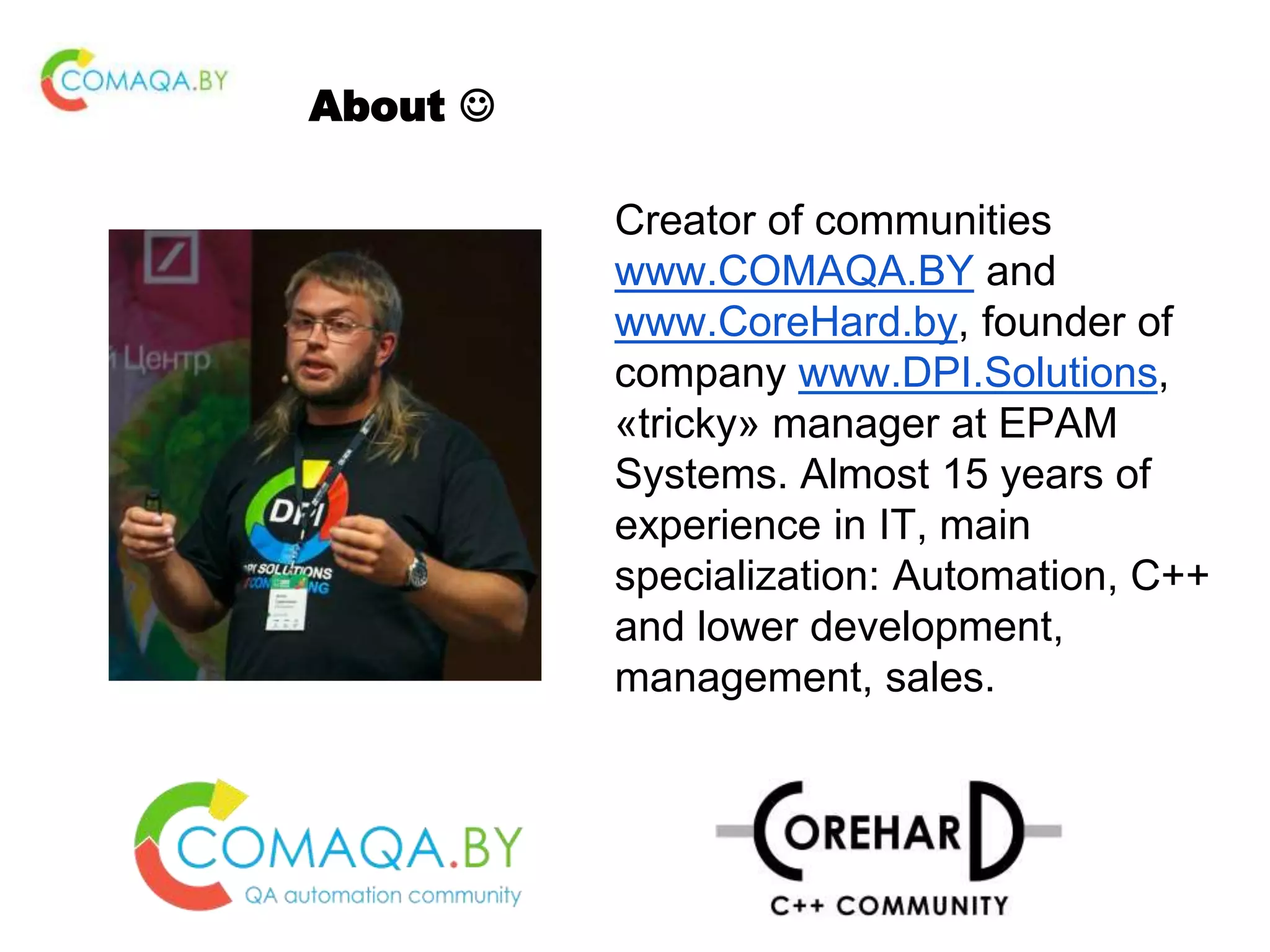 About  Creator of communities www.COMAQA.BY and www.CoreHard.by, founder of company www.DPI.Solutions, «tricky» manager at EPAM Systems. Almost 15 years of experience in IT, main specialization: Automation, С++ and lower development, management, sales. 