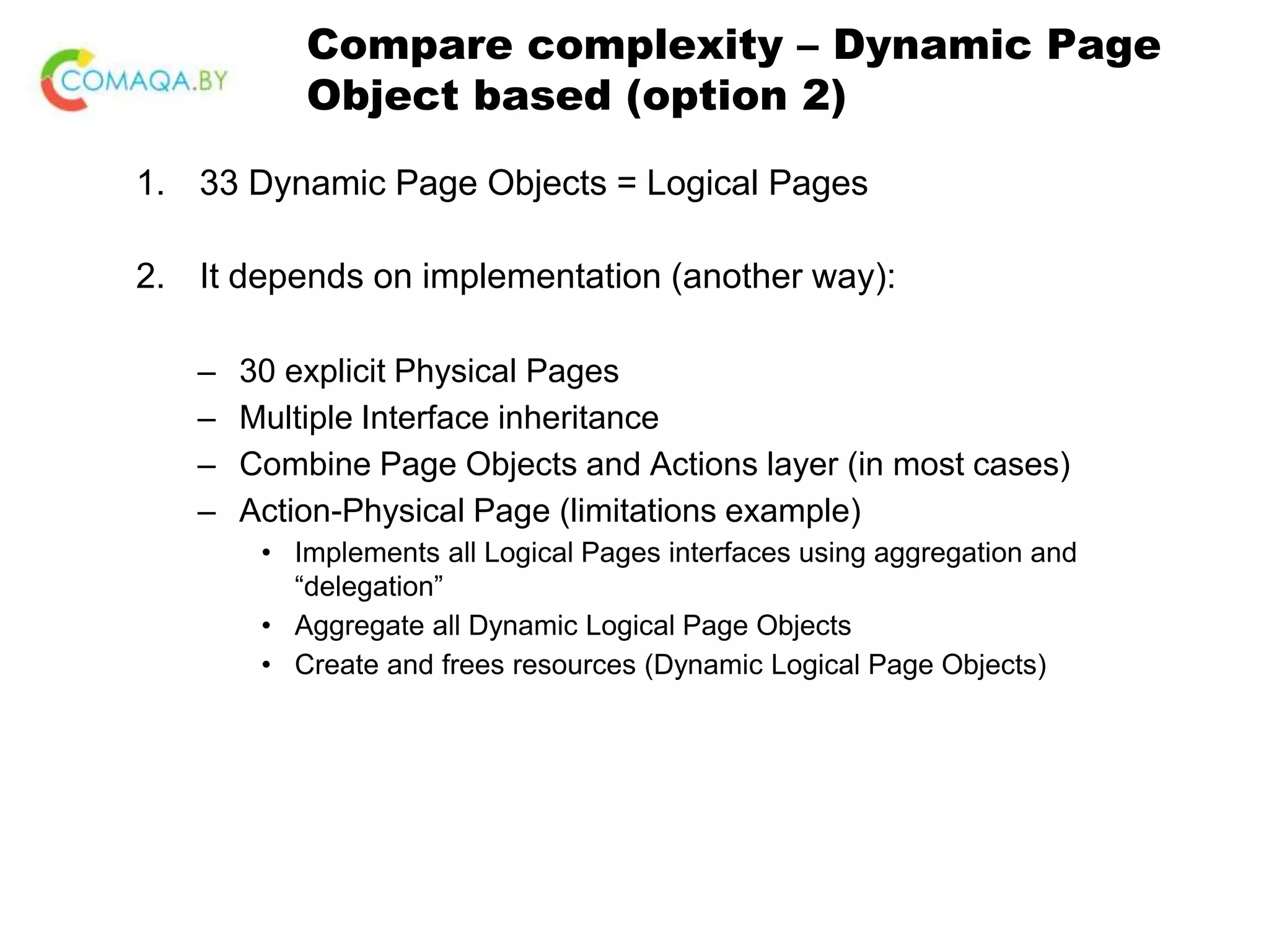 Compare complexity – Dynamic Page Object based (option 2) 1. 33 Dynamic Page Objects = Logical Pages 2. It depends on implementation (another way): – 30 explicit Physical Pages – Multiple Interface inheritance – Combine Page Objects and Actions layer (in most cases) – Action-Physical Page (limitations example) • Implements all Logical Pages interfaces using aggregation and “delegation” • Aggregate all Dynamic Logical Page Objects • Create and frees resources (Dynamic Logical Page Objects) 