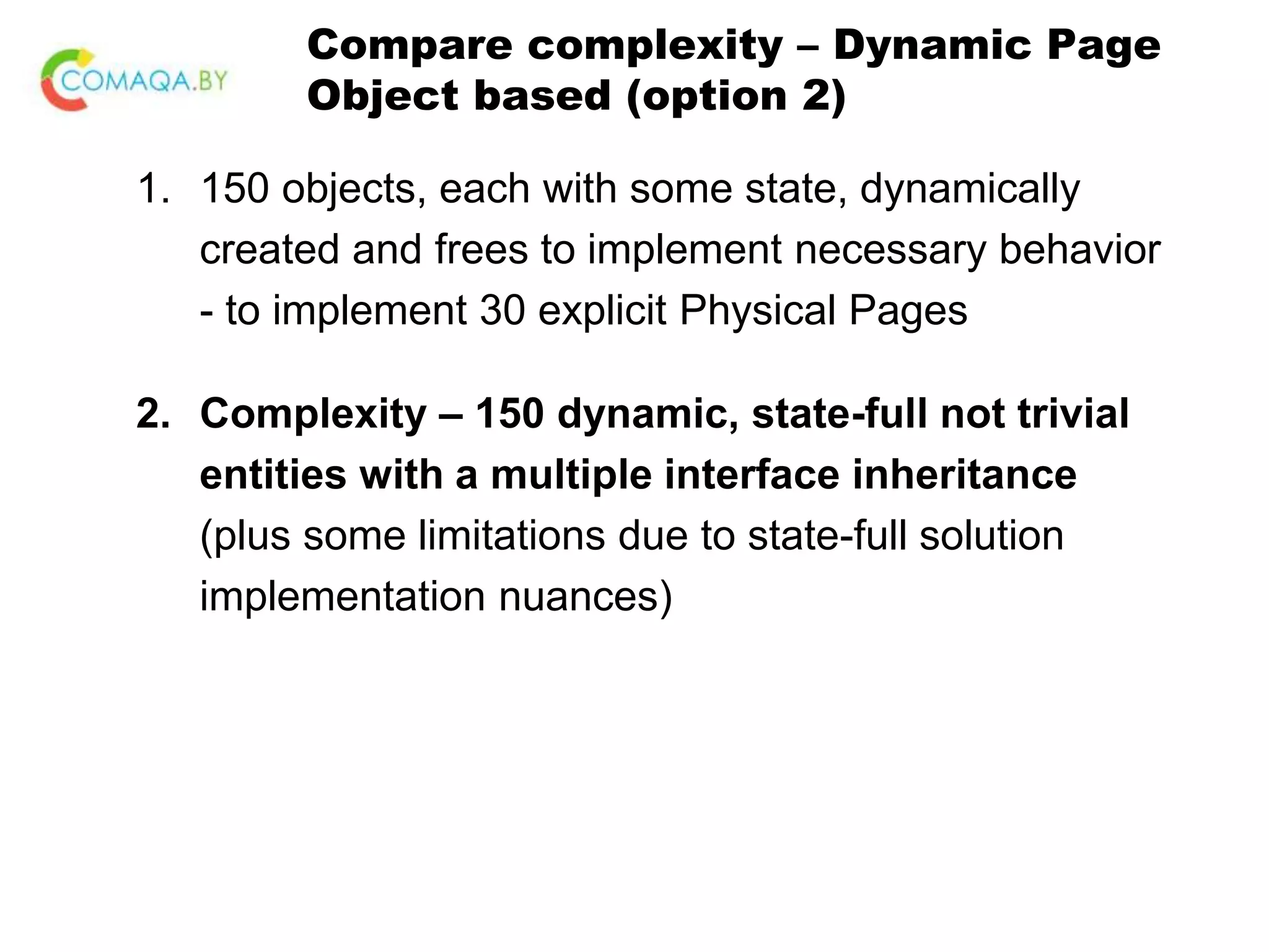Compare complexity – Dynamic Page Object based (option 2) 1. 150 objects, each with some state, dynamically created and frees to implement necessary behavior - to implement 30 explicit Physical Pages 2. Complexity – 150 dynamic, state-full not trivial entities with a multiple interface inheritance (plus some limitations due to state-full solution implementation nuances) 