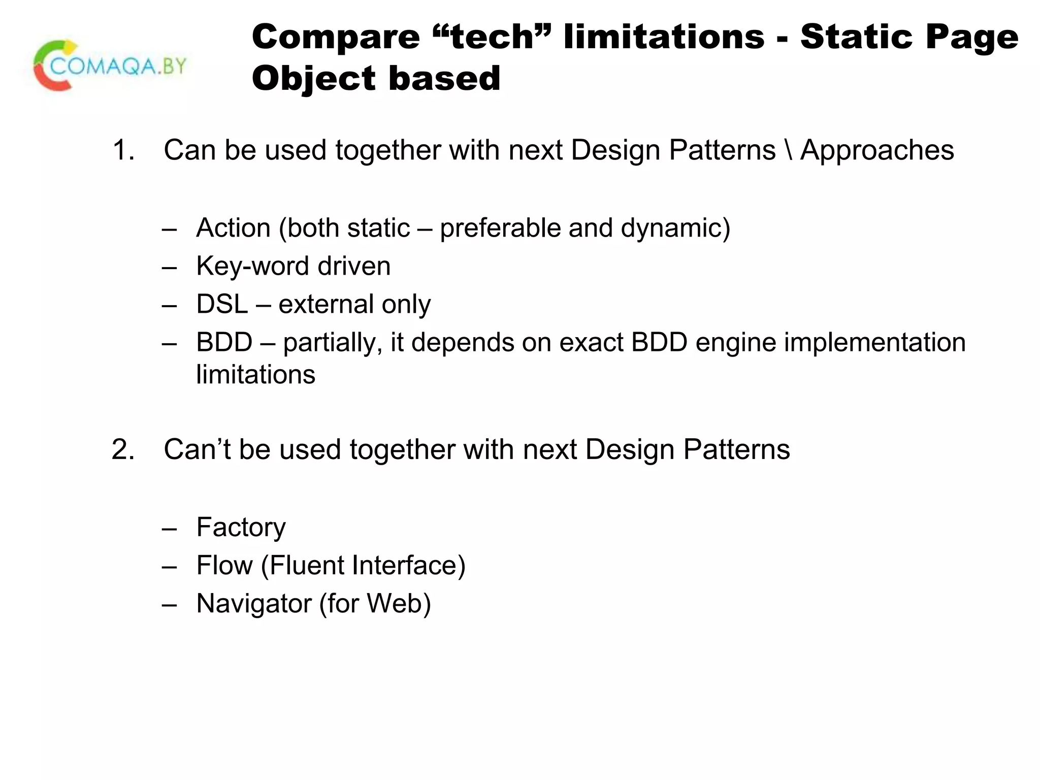 Compare “tech” limitations - Static Page Object based 1. Can be used together with next Design Patterns Approaches – Action (both static – preferable and dynamic) – Key-word driven – DSL – external only – BDD – partially, it depends on exact BDD engine implementation limitations 2. Can’t be used together with next Design Patterns – Factory – Flow (Fluent Interface) – Navigator (for Web) 