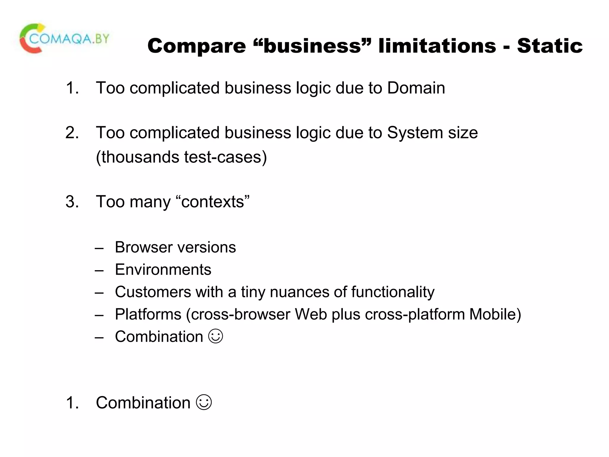 Compare “business” limitations - Static 1. Too complicated business logic due to Domain 2. Too complicated business logic due to System size (thousands test-cases) 3. Too many “contexts” – Browser versions – Environments – Customers with a tiny nuances of functionality – Platforms (cross-browser Web plus cross-platform Mobile) – Combination ☺ 1. Combination ☺ 