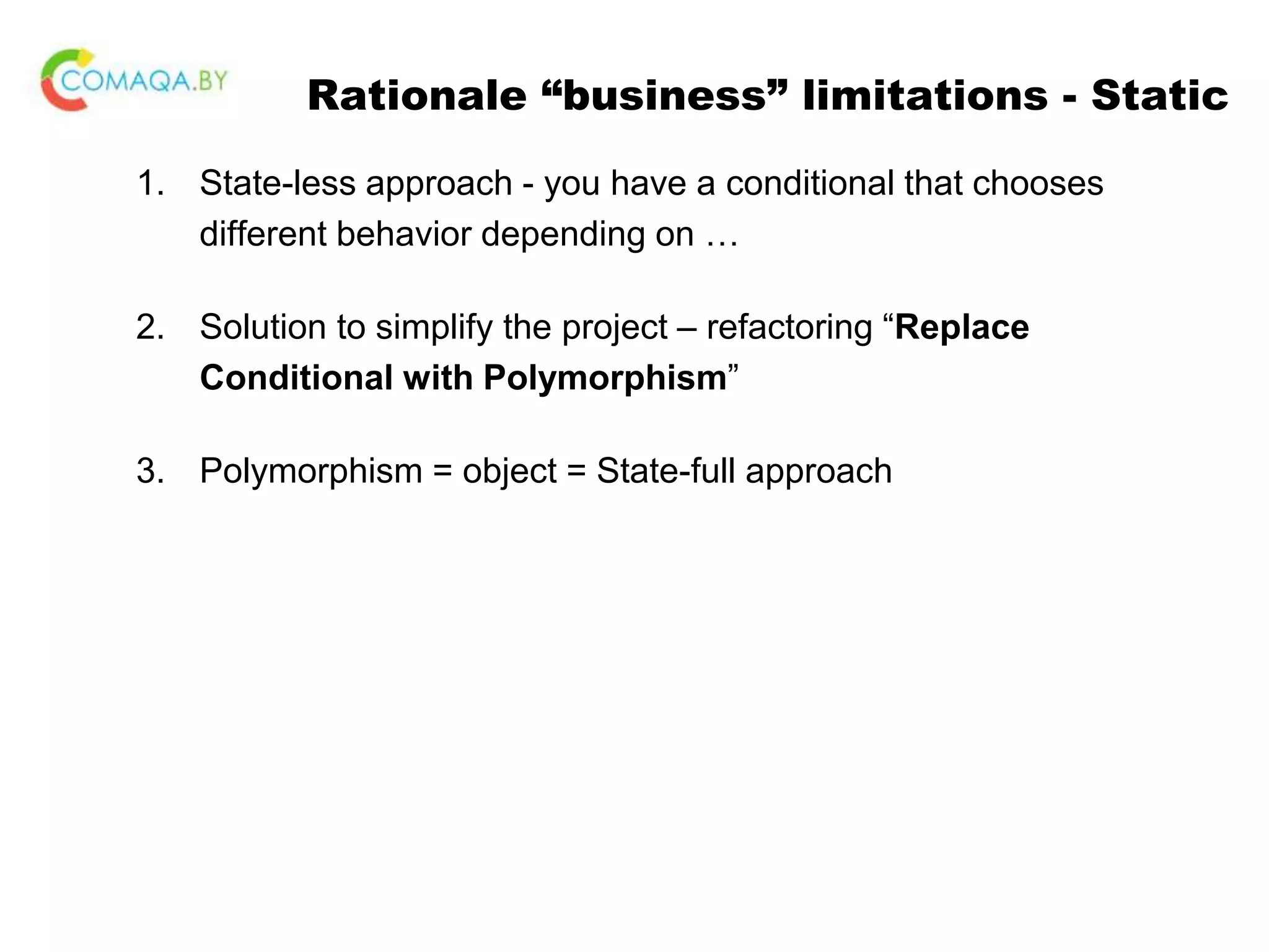 Rationale “business” limitations - Static 1. State-less approach - you have a conditional that chooses different behavior depending on … 2. Solution to simplify the project – refactoring “Replace Conditional with Polymorphism” 3. Polymorphism = object = State-full approach 