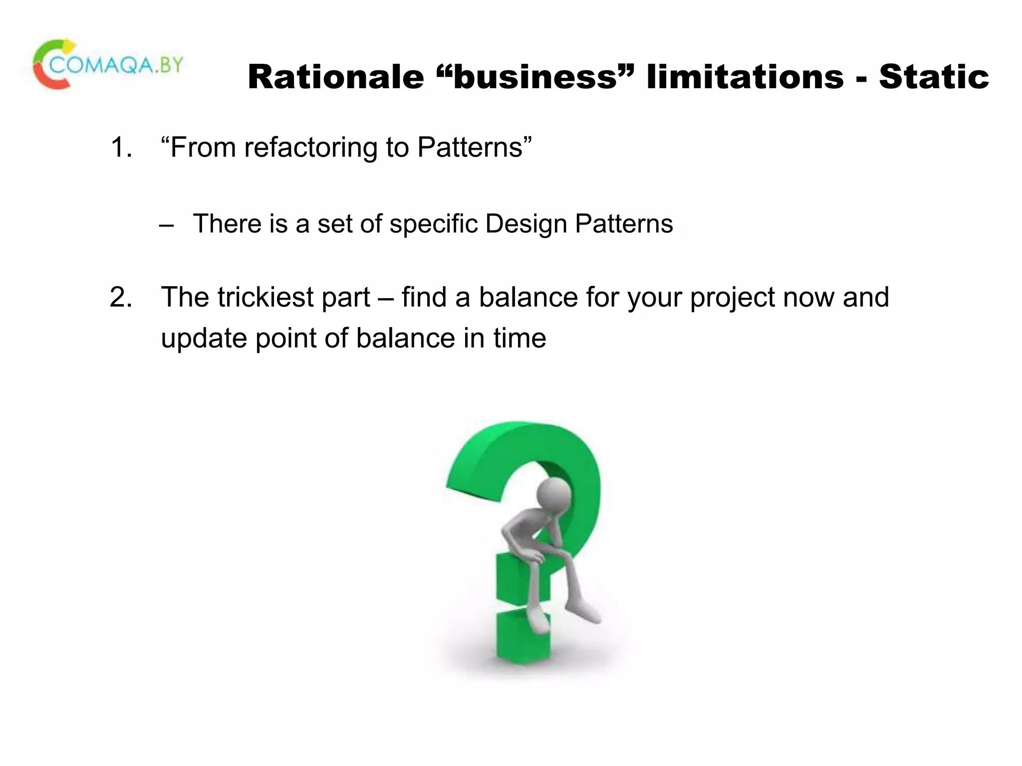Rationale “business” limitations - Static 1. “From refactoring to Patterns” – There is a set of specific Design Patterns 2. The trickiest part – find a balance for your project now and update point of balance in time 