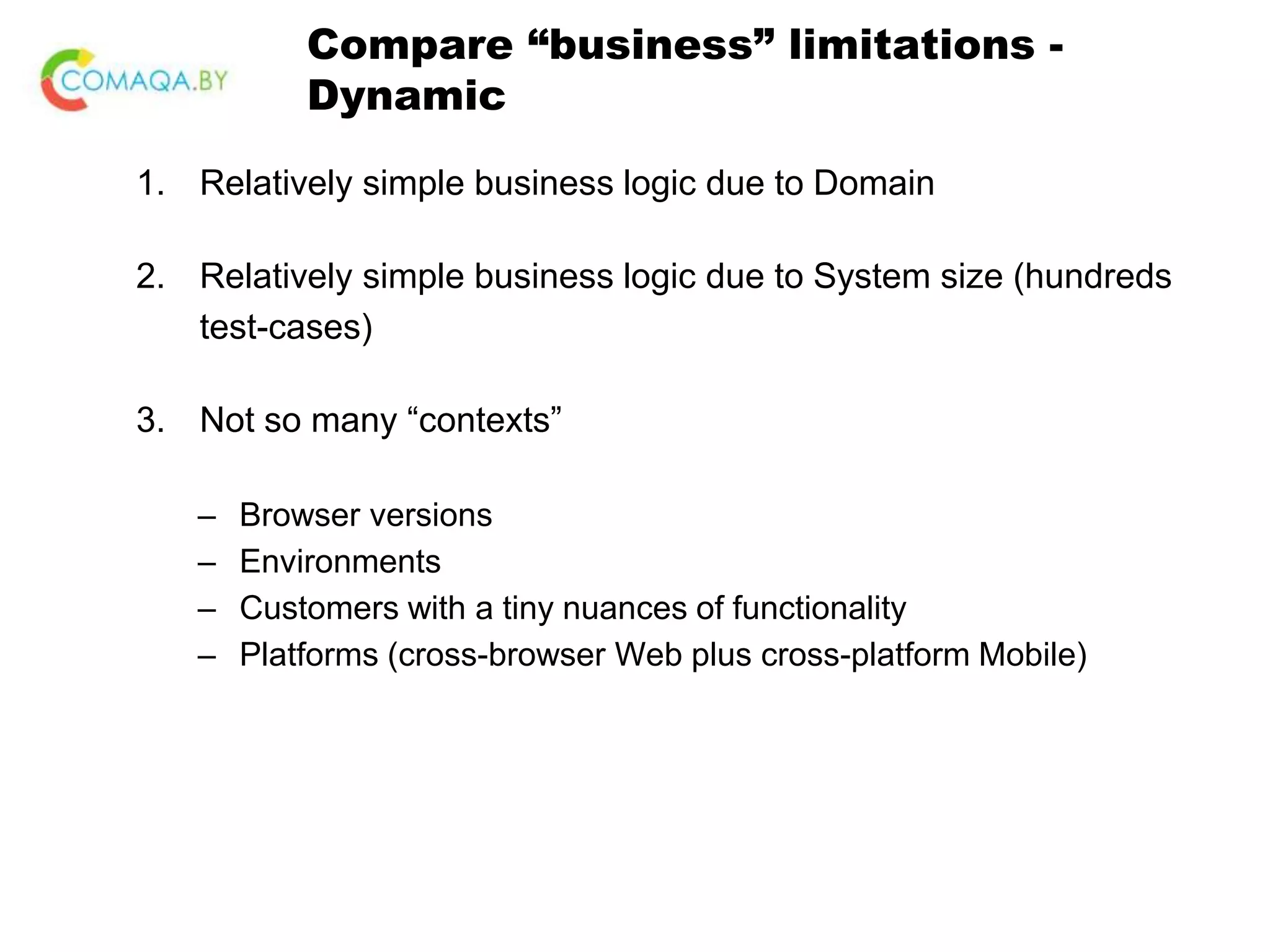 Compare “business” limitations - Dynamic 1. Relatively simple business logic due to Domain 2. Relatively simple business logic due to System size (hundreds test-cases) 3. Not so many “contexts” – Browser versions – Environments – Customers with a tiny nuances of functionality – Platforms (cross-browser Web plus cross-platform Mobile) 