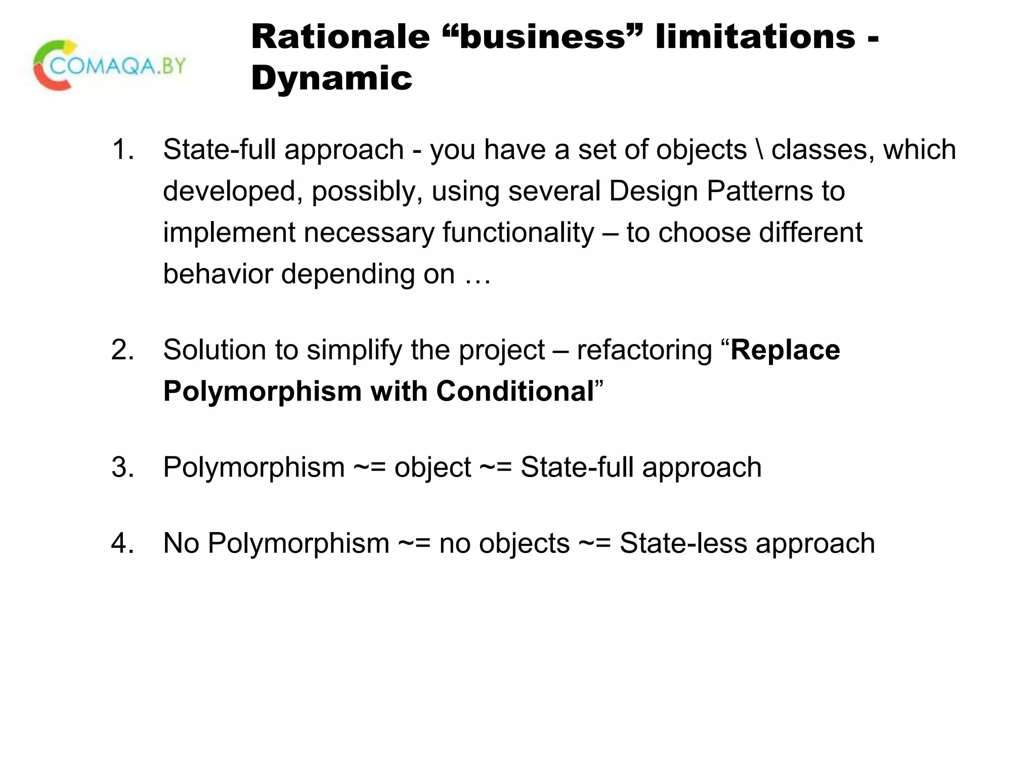 Rationale “business” limitations - Dynamic 1. State-full approach - you have a set of objects classes, which developed, possibly, using several Design Patterns to implement necessary functionality – to choose different behavior depending on … 2. Solution to simplify the project – refactoring “Replace Polymorphism with Conditional” 3. Polymorphism ~= object ~= State-full approach 4. No Polymorphism ~= no objects ~= State-less approach 