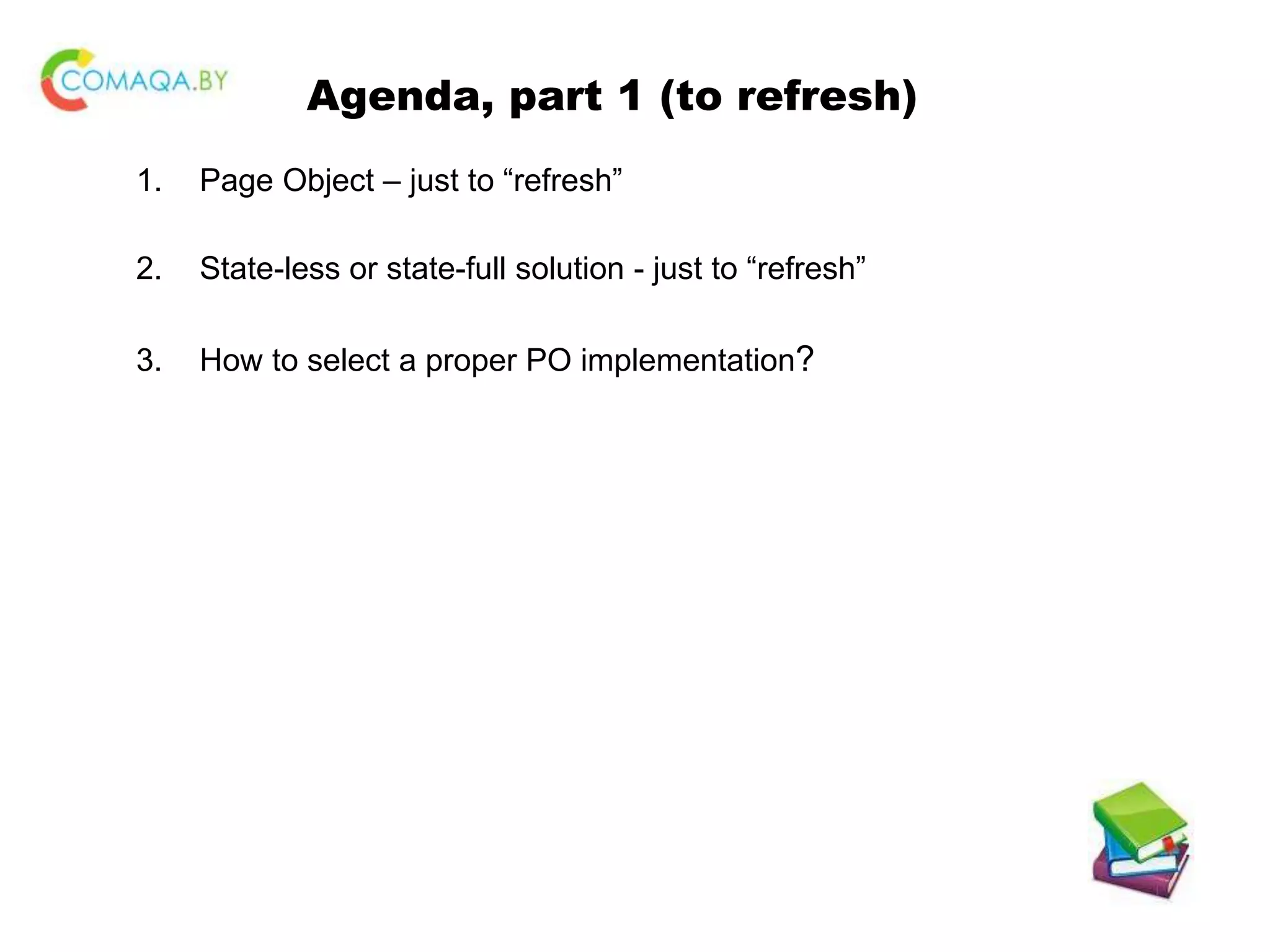 Agenda, part 1 (to refresh) 1. Page Object – just to “refresh” 2. State-less or state-full solution - just to “refresh” 3. How to select a proper PO implementation? 