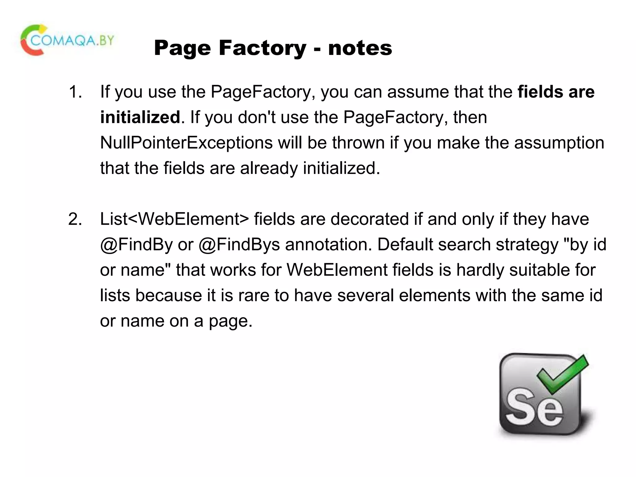 Page Factory - notes 1. If you use the PageFactory, you can assume that the fields are initialized. If you don't use the PageFactory, then NullPointerExceptions will be thrown if you make the assumption that the fields are already initialized. 2. List<WebElement> fields are decorated if and only if they have @FindBy or @FindBys annotation. Default search strategy "by id or name" that works for WebElement fields is hardly suitable for lists because it is rare to have several elements with the same id or name on a page. 