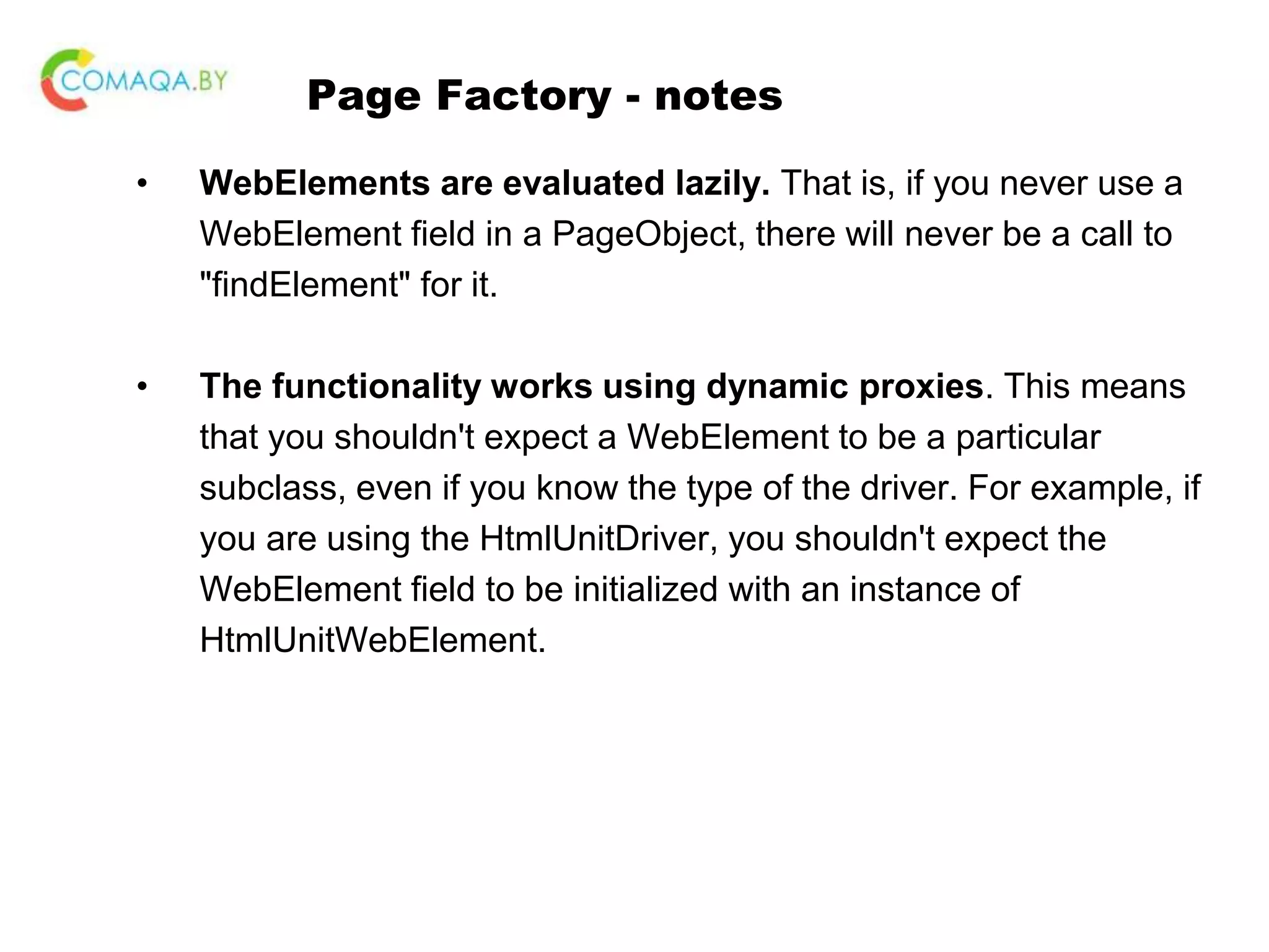 Page Factory - notes • WebElements are evaluated lazily. That is, if you never use a WebElement field in a PageObject, there will never be a call to "findElement" for it. • The functionality works using dynamic proxies. This means that you shouldn't expect a WebElement to be a particular subclass, even if you know the type of the driver. For example, if you are using the HtmlUnitDriver, you shouldn't expect the WebElement field to be initialized with an instance of HtmlUnitWebElement. 