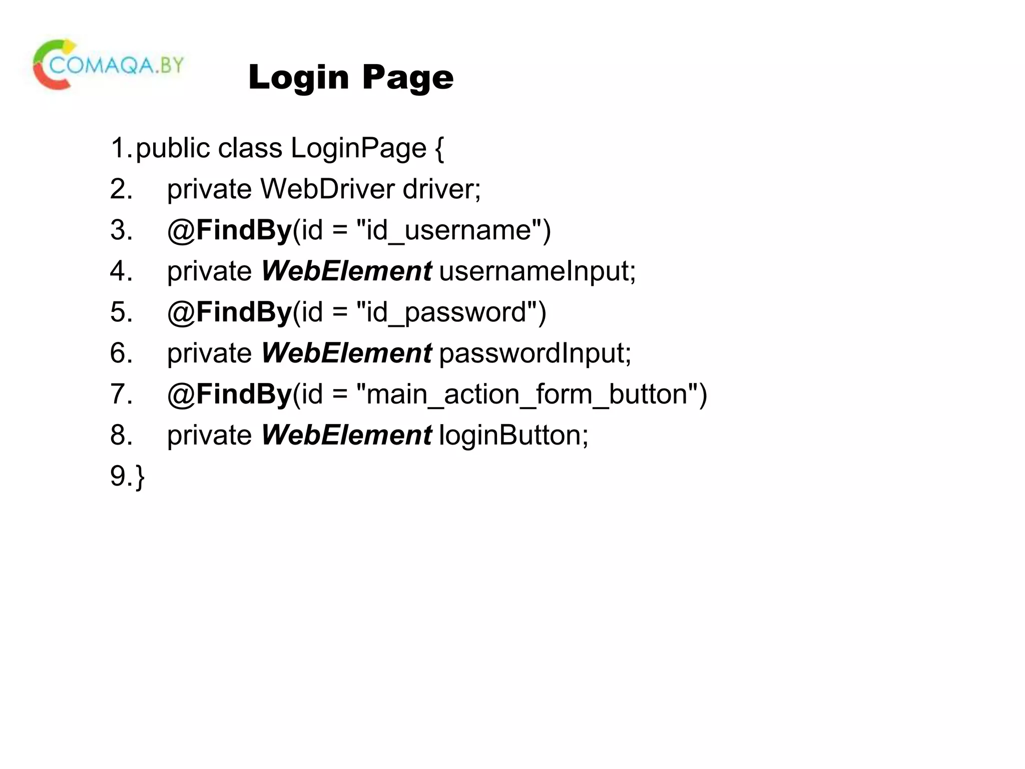 Login Page 1.public class LoginPage { 2. private WebDriver driver; 3. @FindBy(id = "id_username") 4. private WebElement usernameInput; 5. @FindBy(id = "id_password") 6. private WebElement passwordInput; 7. @FindBy(id = "main_action_form_button") 8. private WebElement loginButton; 9.} 