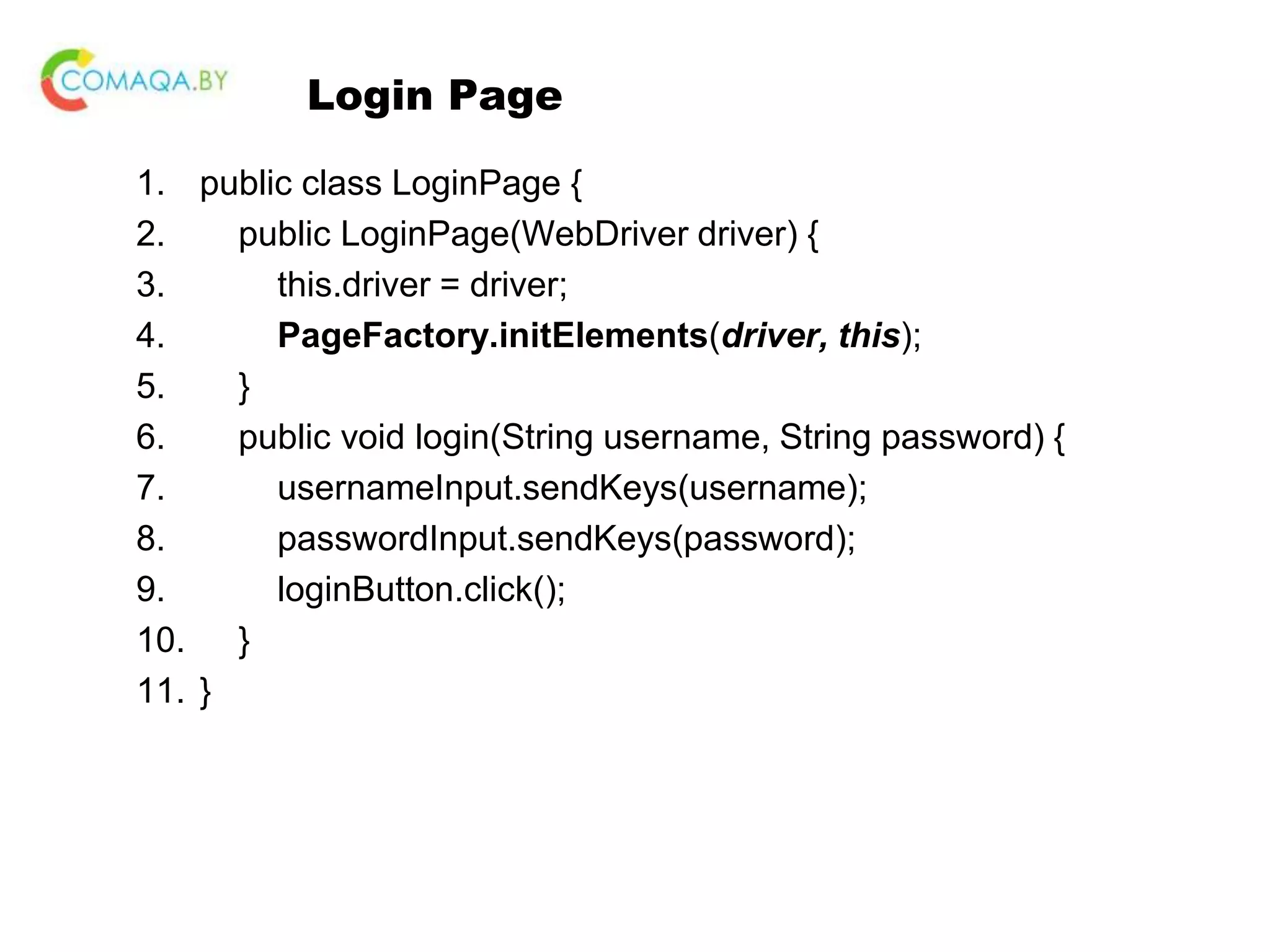 Login Page 1. public class LoginPage { 2. public LoginPage(WebDriver driver) { 3. this.driver = driver; 4. PageFactory.initElements(driver, this); 5. } 6. public void login(String username, String password) { 7. usernameInput.sendKeys(username); 8. passwordInput.sendKeys(password); 9. loginButton.click(); 10. } 11. } 