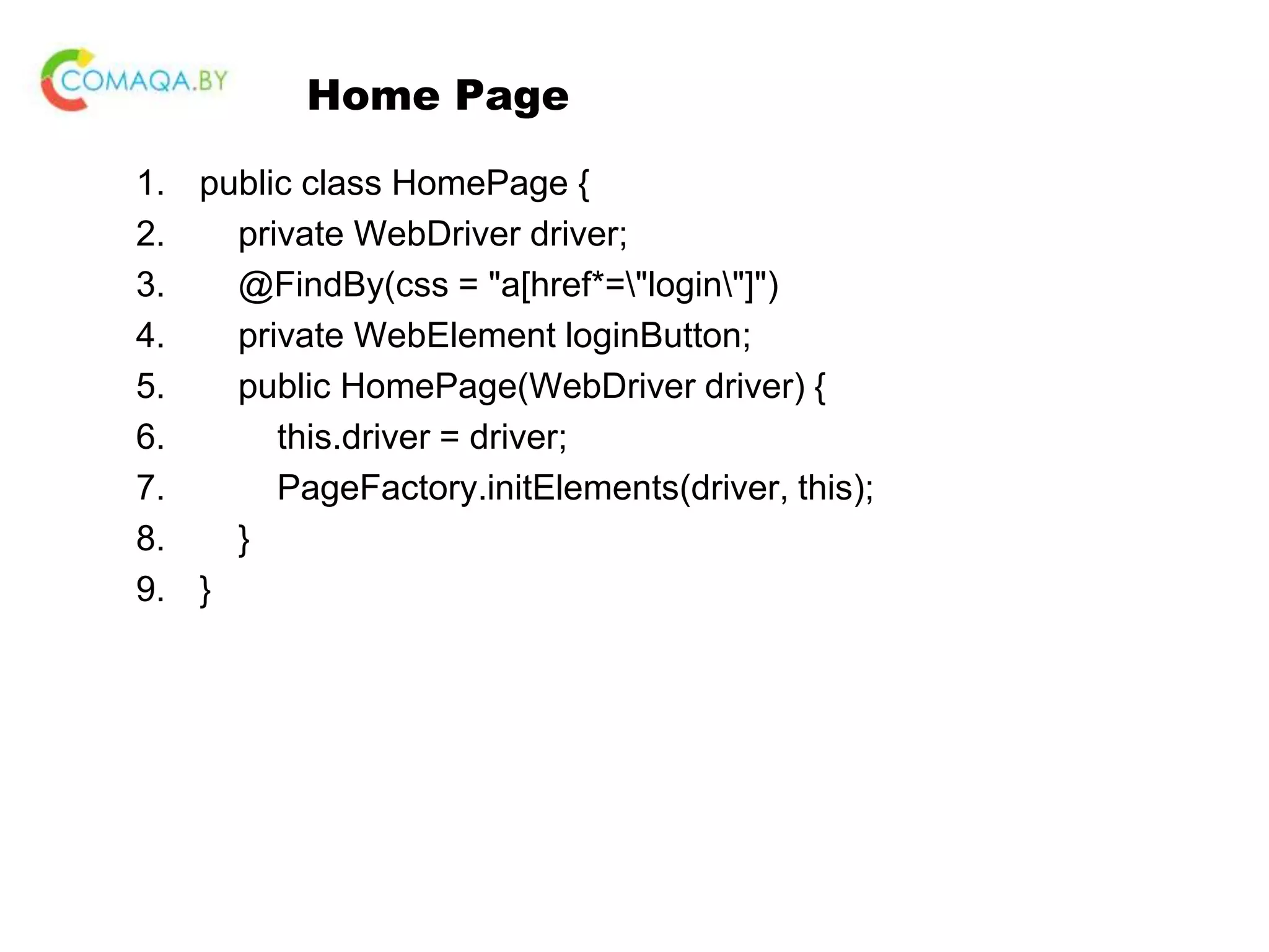 Home Page 1. public class HomePage { 2. private WebDriver driver; 3. @FindBy(css = "a[href*="login"]") 4. private WebElement loginButton; 5. public HomePage(WebDriver driver) { 6. this.driver = driver; 7. PageFactory.initElements(driver, this); 8. } 9. } 