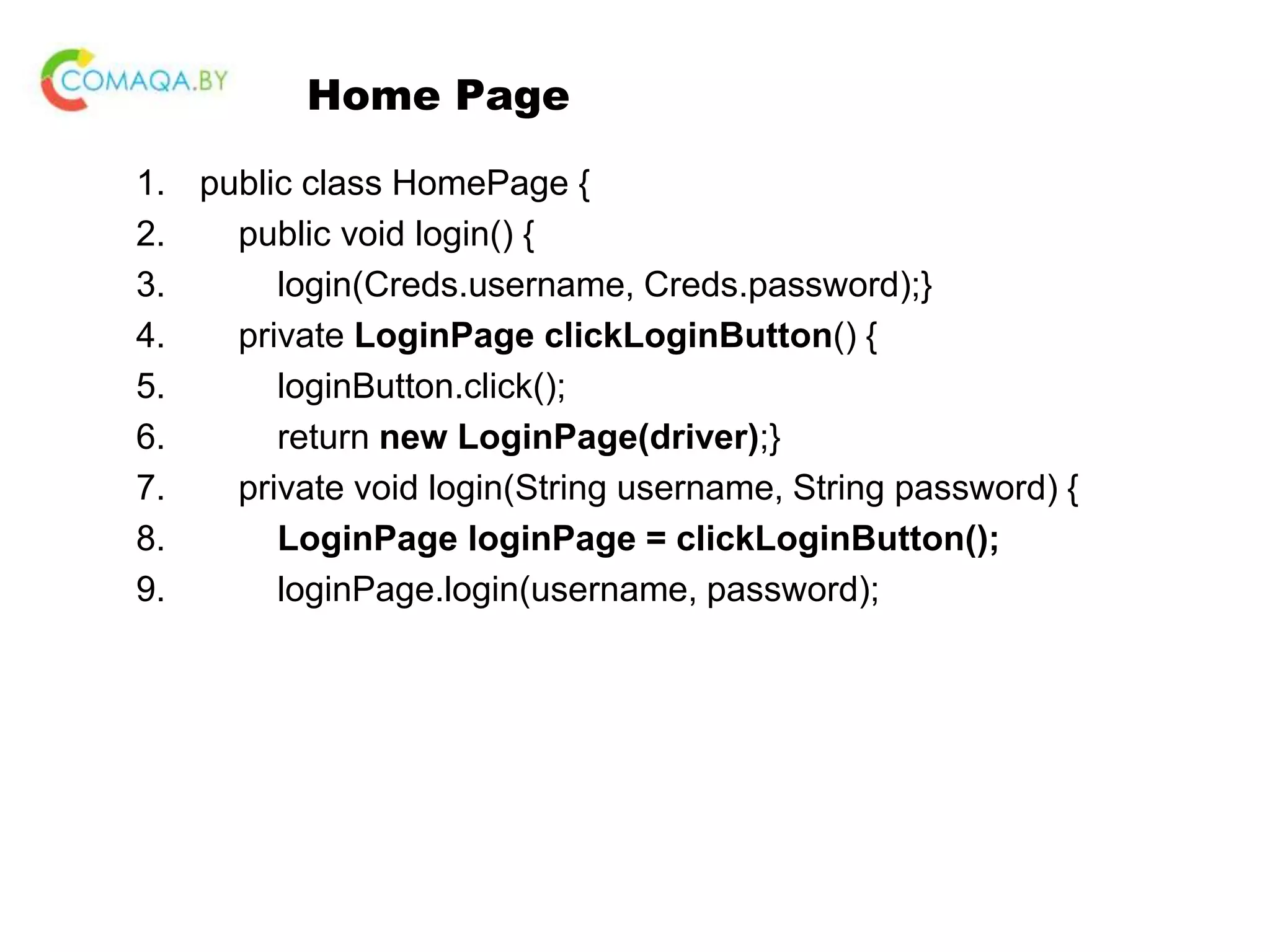 Home Page 1. public class HomePage { 2. public void login() { 3. login(Creds.username, Creds.password);} 4. private LoginPage clickLoginButton() { 5. loginButton.click(); 6. return new LoginPage(driver);} 7. private void login(String username, String password) { 8. LoginPage loginPage = clickLoginButton(); 9. loginPage.login(username, password); 
