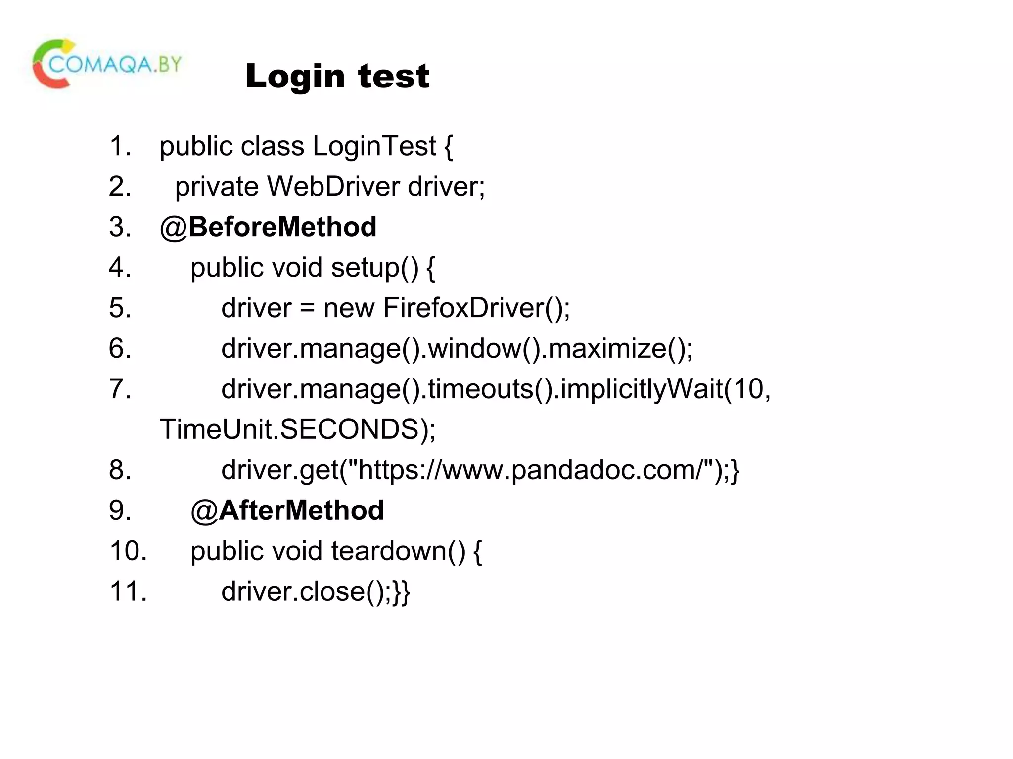 Login test 1. public class LoginTest { 2. private WebDriver driver; 3. @BeforeMethod 4. public void setup() { 5. driver = new FirefoxDriver(); 6. driver.manage().window().maximize(); 7. driver.manage().timeouts().implicitlyWait(10, TimeUnit.SECONDS); 8. driver.get("https://www.pandadoc.com/");} 9. @AfterMethod 10. public void teardown() { 11. driver.close();}} 