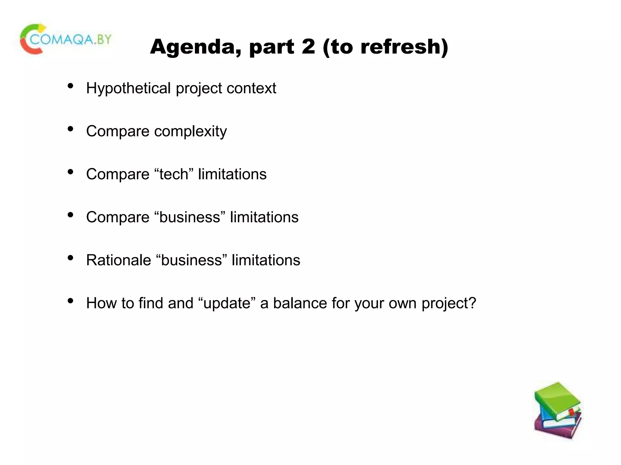 Agenda, part 2 (to refresh) • Hypothetical project context • Compare complexity • Compare “tech” limitations • Compare “business” limitations • Rationale “business” limitations • How to find and “update” a balance for your own project? 