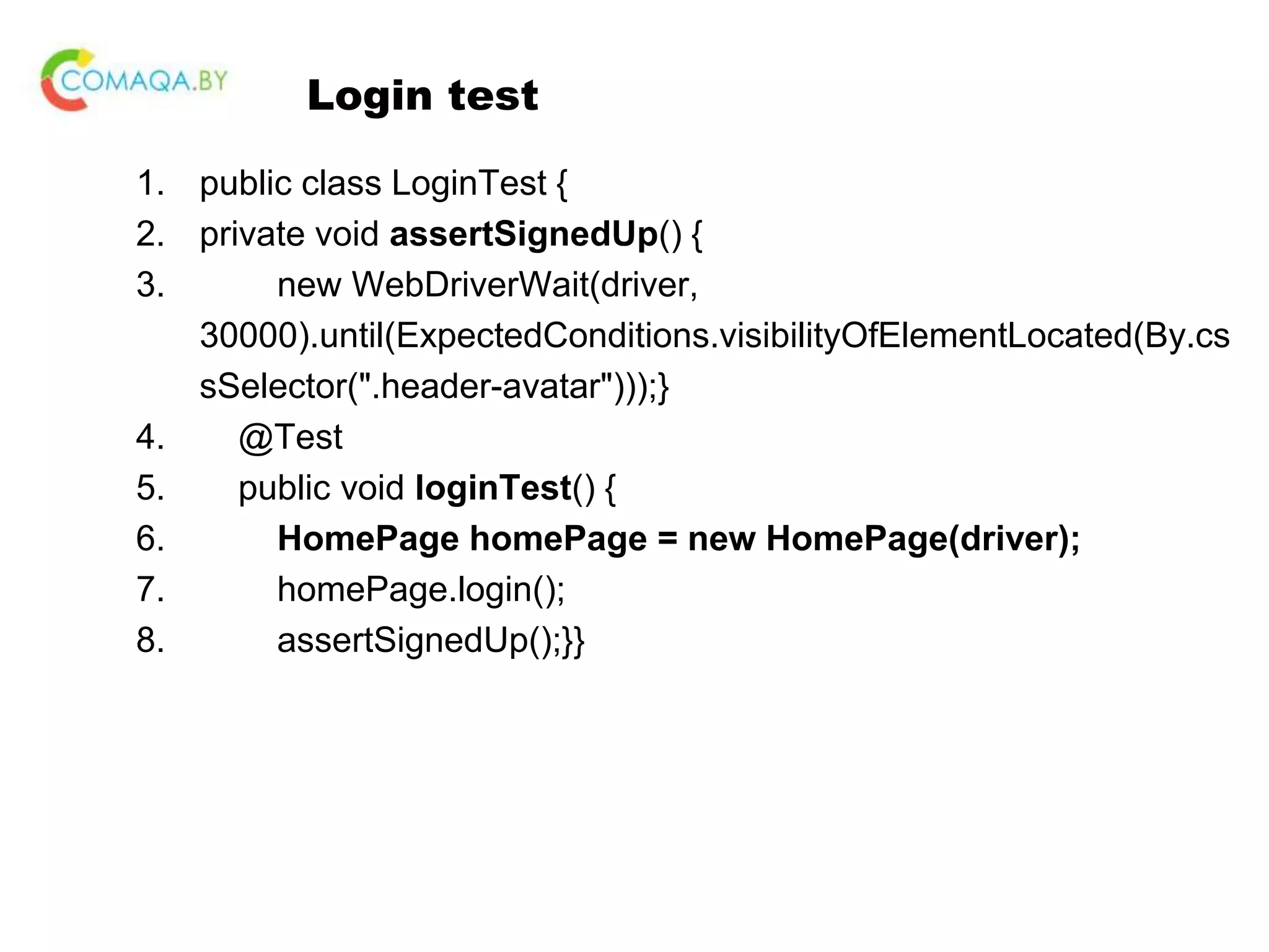 Login test 1. public class LoginTest { 2. private void assertSignedUp() { 3. new WebDriverWait(driver, 30000).until(ExpectedConditions.visibilityOfElementLocated(By.cs sSelector(".header-avatar")));} 4. @Test 5. public void loginTest() { 6. HomePage homePage = new HomePage(driver); 7. homePage.login(); 8. assertSignedUp();}} 