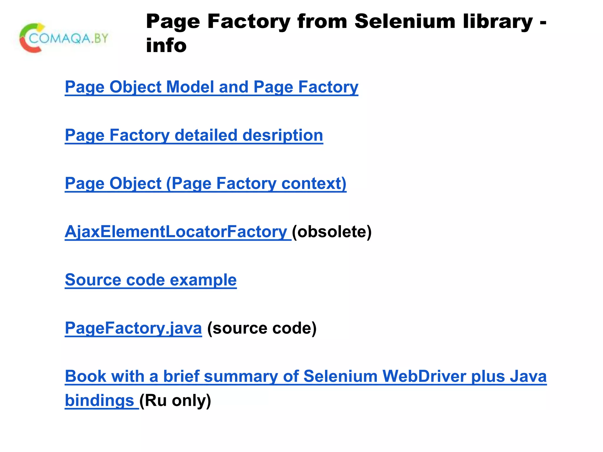 Page Factory from Selenium library - info Page Object Model and Page Factory Page Factory detailed desription Page Object (Page Factory context) AjaxElementLocatorFactory (obsolete) Source code example PageFactory.java (source code) Book with a brief summary of Selenium WebDriver plus Java bindings (Ru only) 