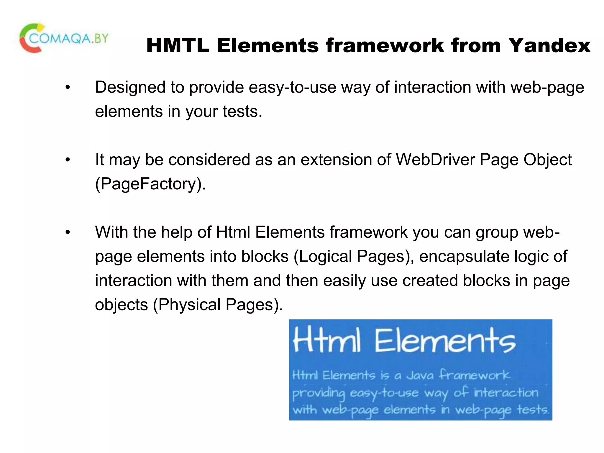 HMTL Elements framework from Yandex • Designed to provide easy-to-use way of interaction with web-page elements in your tests. • It may be considered as an extension of WebDriver Page Object (PageFactory). • With the help of Html Elements framework you can group web- page elements into blocks (Logical Pages), encapsulate logic of interaction with them and then easily use created blocks in page objects (Physical Pages). 