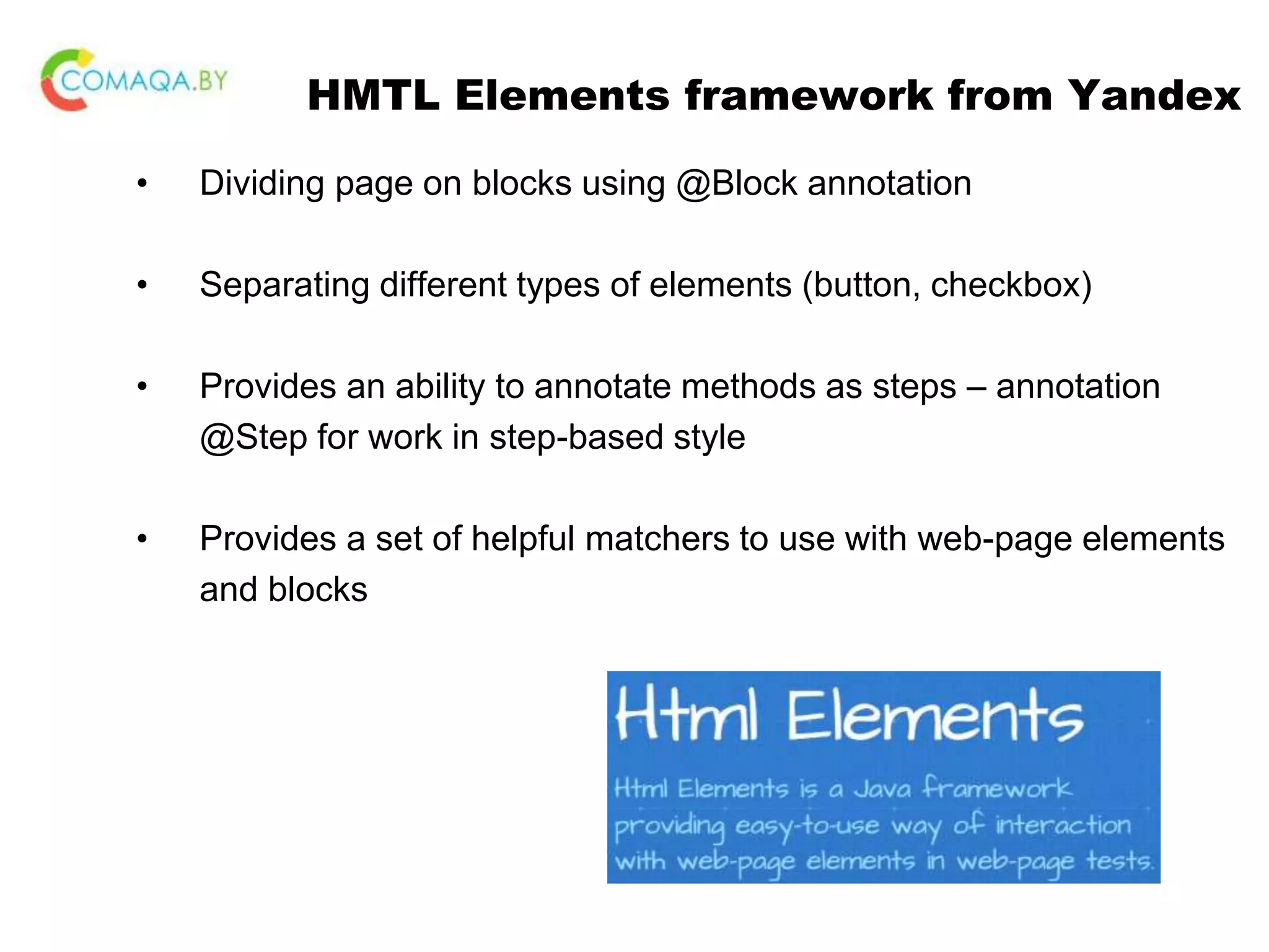 HMTL Elements framework from Yandex • Dividing page on blocks using @Block annotation • Separating different types of elements (button, checkbox) • Provides an ability to annotate methods as steps – annotation @Step for work in step-based style • Provides a set of helpful matchers to use with web-page elements and blocks 