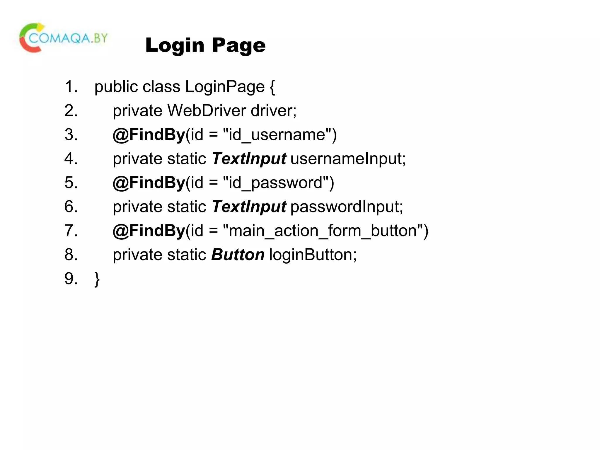 Login Page 1. public class LoginPage { 2. private WebDriver driver; 3. @FindBy(id = "id_username") 4. private static TextInput usernameInput; 5. @FindBy(id = "id_password") 6. private static TextInput passwordInput; 7. @FindBy(id = "main_action_form_button") 8. private static Button loginButton; 9. } 
