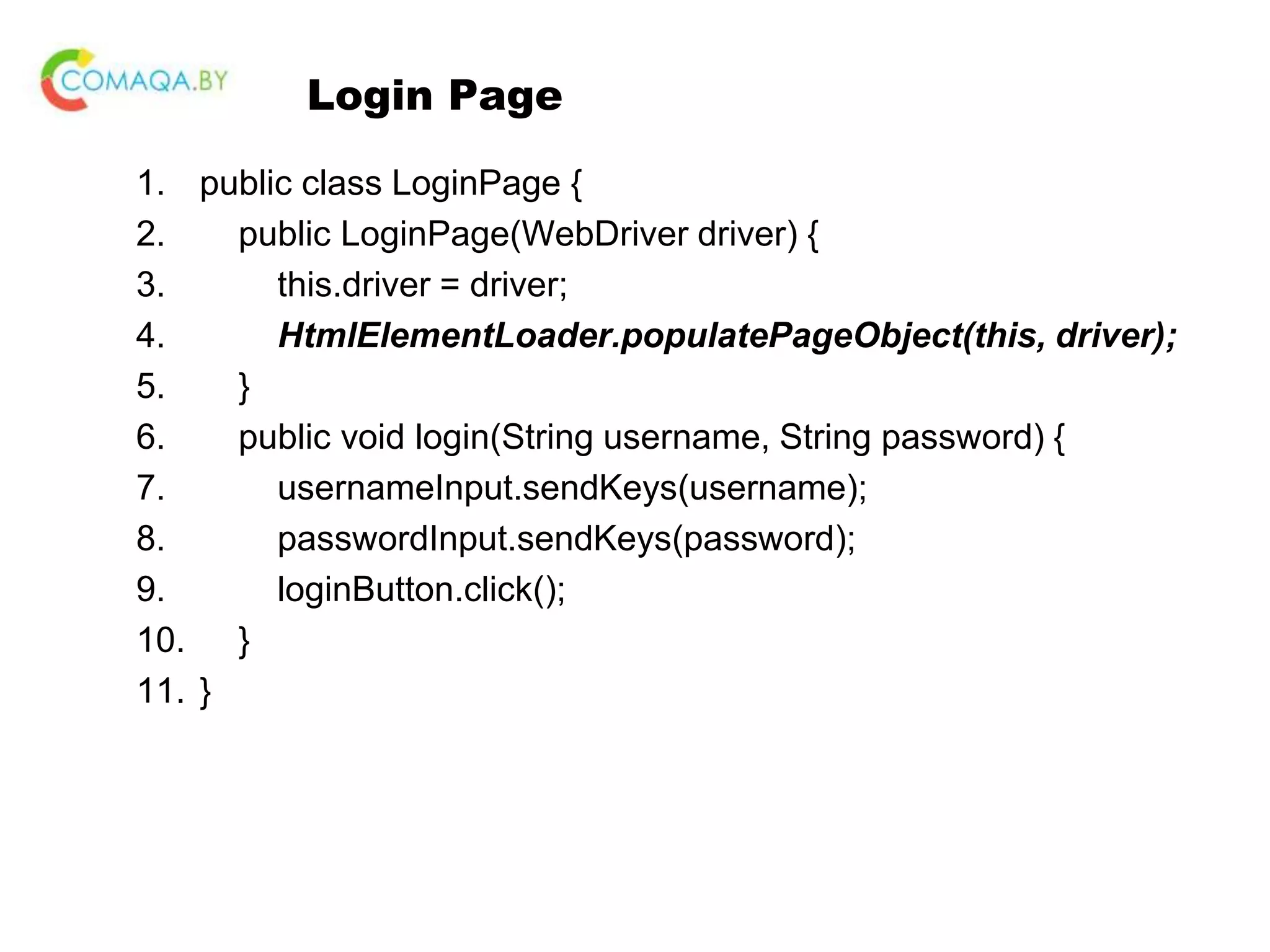 Login Page 1. public class LoginPage { 2. public LoginPage(WebDriver driver) { 3. this.driver = driver; 4. HtmlElementLoader.populatePageObject(this, driver); 5. } 6. public void login(String username, String password) { 7. usernameInput.sendKeys(username); 8. passwordInput.sendKeys(password); 9. loginButton.click(); 10. } 11. } 