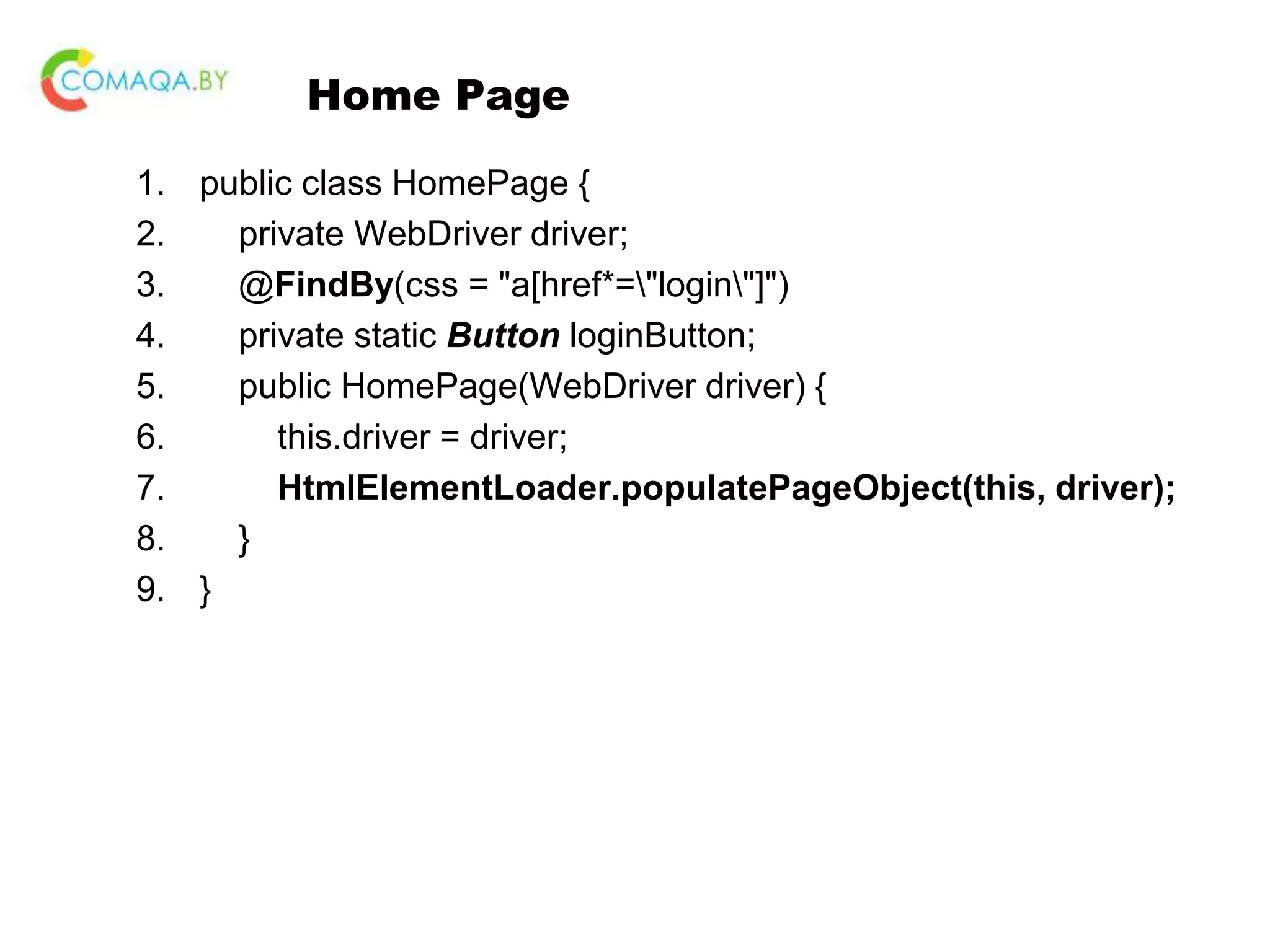 Home Page 1. public class HomePage { 2. private WebDriver driver; 3. @FindBy(css = "a[href*="login"]") 4. private static Button loginButton; 5. public HomePage(WebDriver driver) { 6. this.driver = driver; 7. HtmlElementLoader.populatePageObject(this, driver); 8. } 9. } 