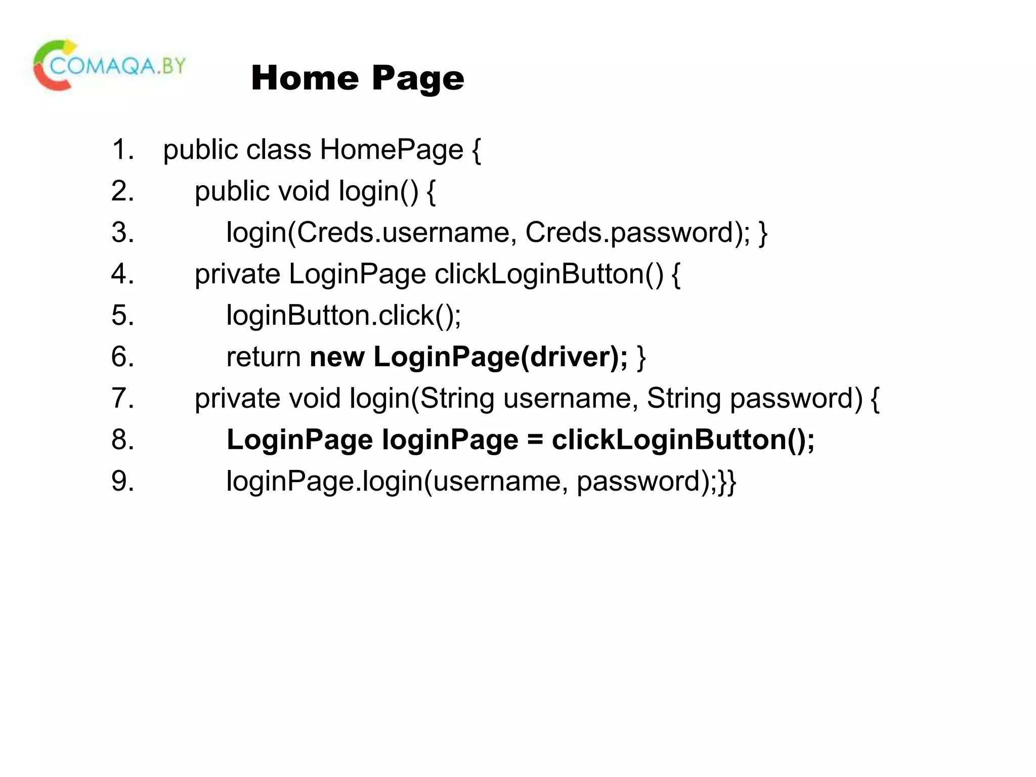 Home Page 1. public class HomePage { 2. public void login() { 3. login(Creds.username, Creds.password); } 4. private LoginPage clickLoginButton() { 5. loginButton.click(); 6. return new LoginPage(driver); } 7. private void login(String username, String password) { 8. LoginPage loginPage = clickLoginButton(); 9. loginPage.login(username, password);}} 
