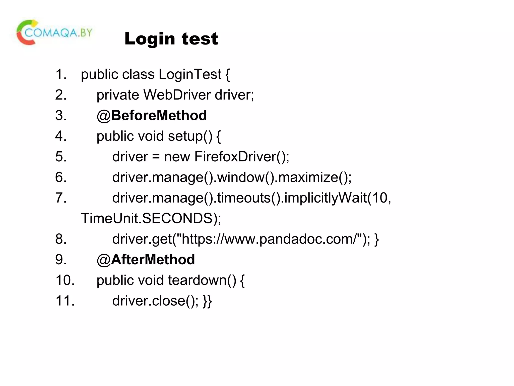 Login test 1. public class LoginTest { 2. private WebDriver driver; 3. @BeforeMethod 4. public void setup() { 5. driver = new FirefoxDriver(); 6. driver.manage().window().maximize(); 7. driver.manage().timeouts().implicitlyWait(10, TimeUnit.SECONDS); 8. driver.get("https://www.pandadoc.com/"); } 9. @AfterMethod 10. public void teardown() { 11. driver.close(); }} 