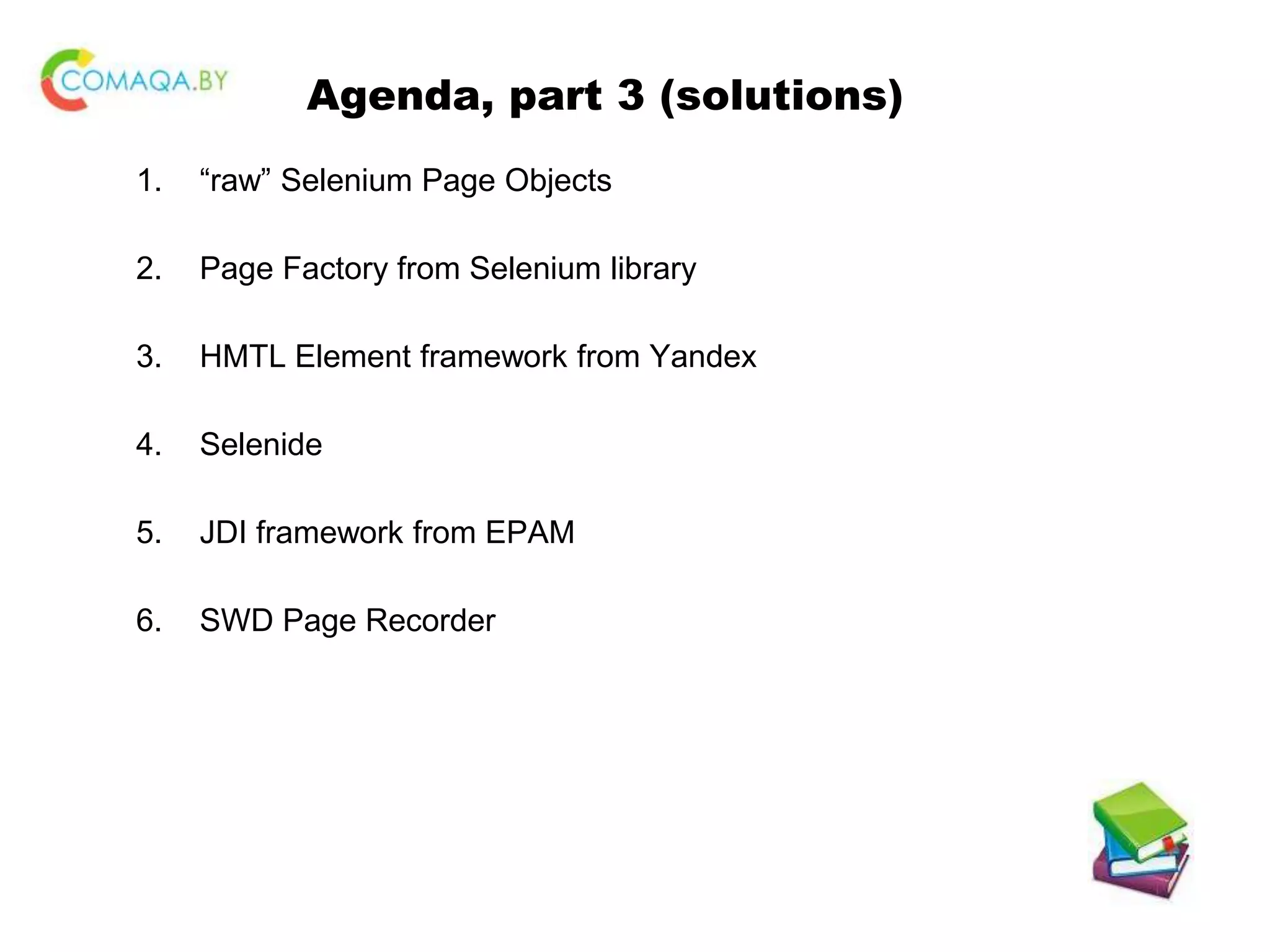 Agenda, part 3 (solutions) 1. “raw” Selenium Page Objects 2. Page Factory from Selenium library 3. HMTL Element framework from Yandex 4. Selenide 5. JDI framework from EPAM 6. SWD Page Recorder 