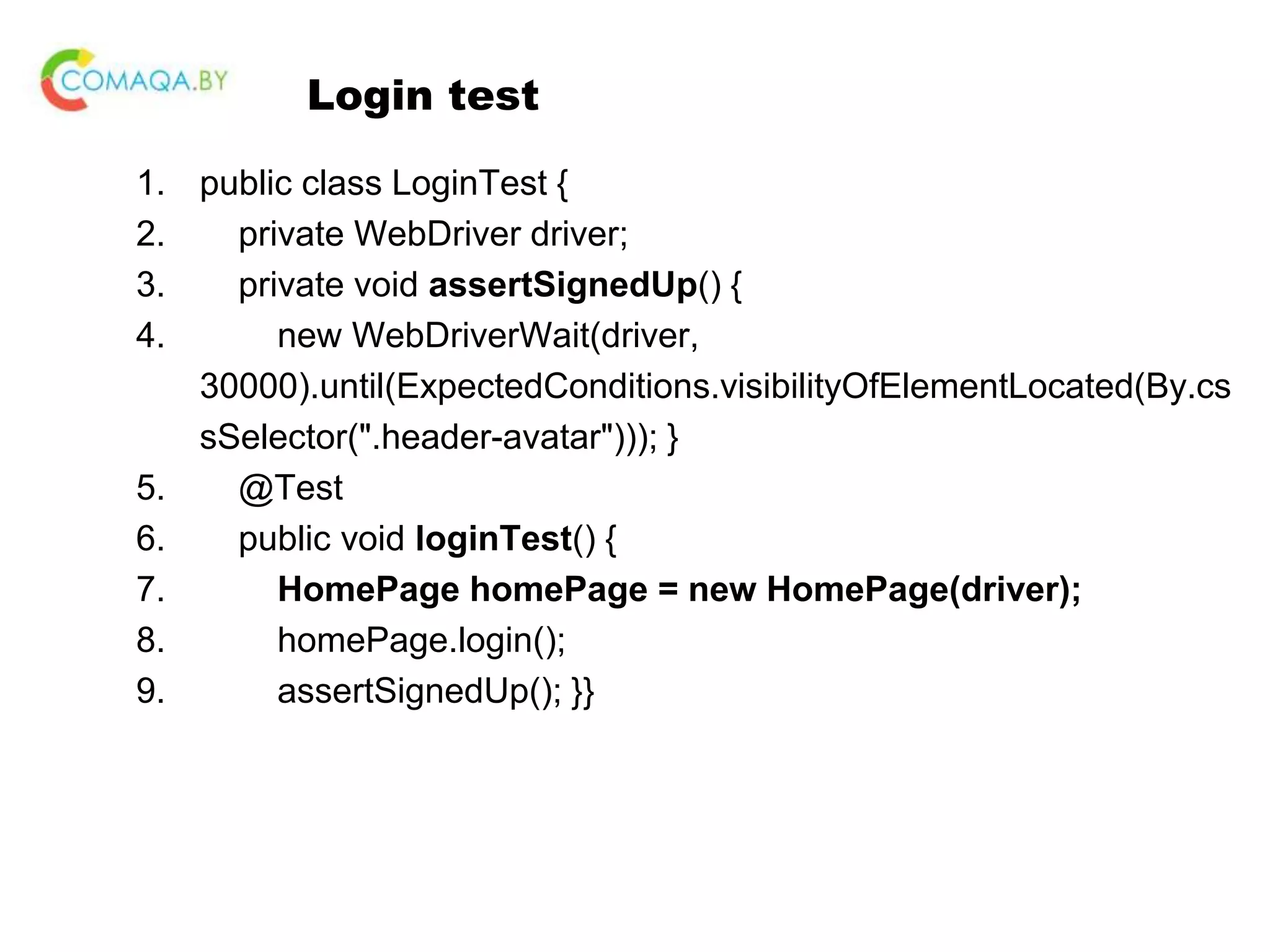 Login test 1. public class LoginTest { 2. private WebDriver driver; 3. private void assertSignedUp() { 4. new WebDriverWait(driver, 30000).until(ExpectedConditions.visibilityOfElementLocated(By.cs sSelector(".header-avatar"))); } 5. @Test 6. public void loginTest() { 7. HomePage homePage = new HomePage(driver); 8. homePage.login(); 9. assertSignedUp(); }} 