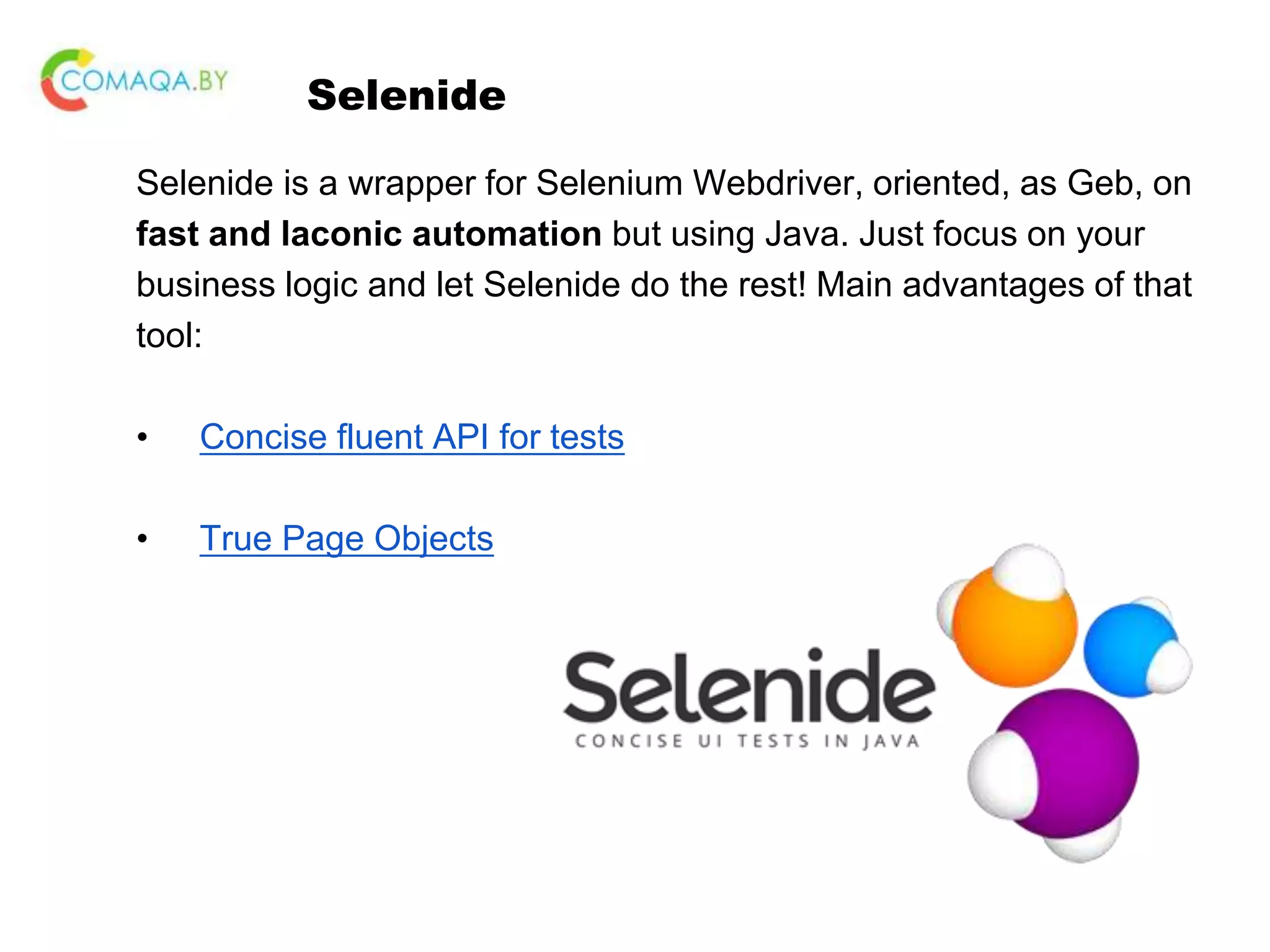 Selenide Selenide is a wrapper for Selenium Webdriver, oriented, as Geb, on fast and laconic automation but using Java. Just focus on your business logic and let Selenide do the rest! Main advantages of that tool: • Concise fluent API for tests • True Page Objects 