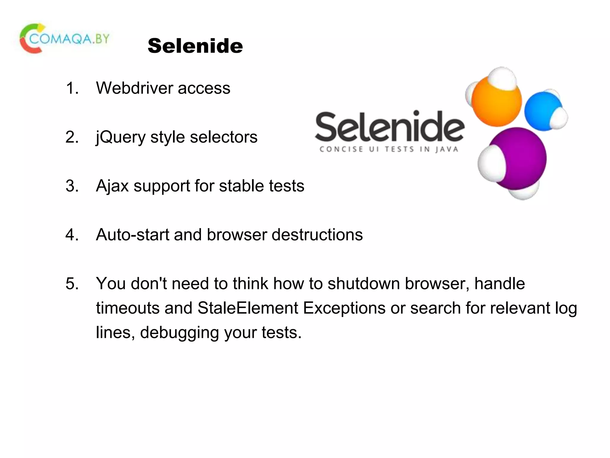 Selenide 1. Webdriver access 2. jQuery style selectors 3. Ajax support for stable tests 4. Auto-start and browser destructions 5. You don't need to think how to shutdown browser, handle timeouts and StaleElement Exceptions or search for relevant log lines, debugging your tests. 