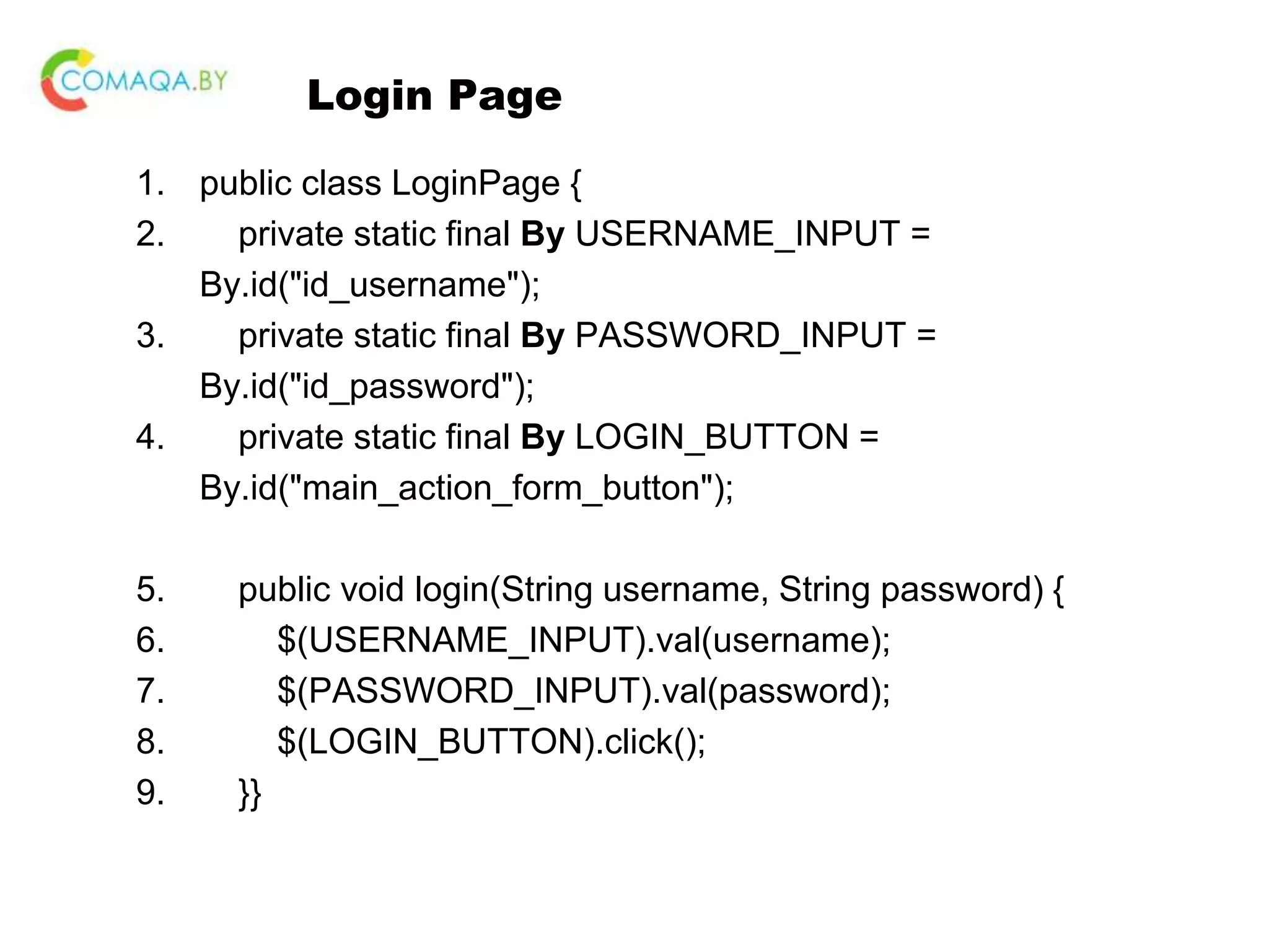 Login Page 1. public class LoginPage { 2. private static final By USERNAME_INPUT = By.id("id_username"); 3. private static final By PASSWORD_INPUT = By.id("id_password"); 4. private static final By LOGIN_BUTTON = By.id("main_action_form_button"); 5. public void login(String username, String password) { 6. $(USERNAME_INPUT).val(username); 7. $(PASSWORD_INPUT).val(password); 8. $(LOGIN_BUTTON).click(); 9. }} 