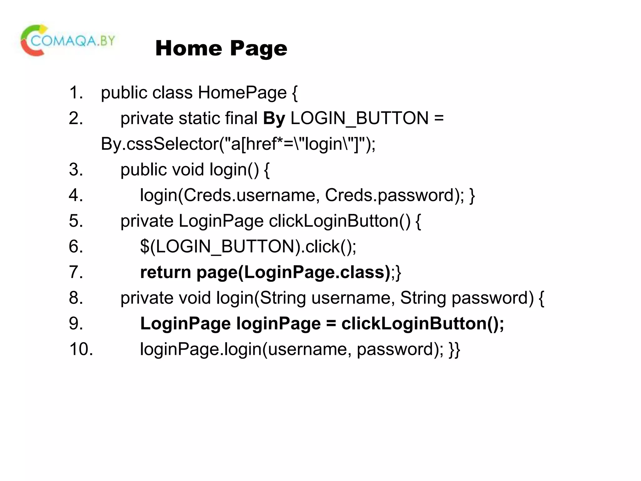 Home Page 1. public class HomePage { 2. private static final By LOGIN_BUTTON = By.cssSelector("a[href*="login"]"); 3. public void login() { 4. login(Creds.username, Creds.password); } 5. private LoginPage clickLoginButton() { 6. $(LOGIN_BUTTON).click(); 7. return page(LoginPage.class);} 8. private void login(String username, String password) { 9. LoginPage loginPage = clickLoginButton(); 10. loginPage.login(username, password); }} 