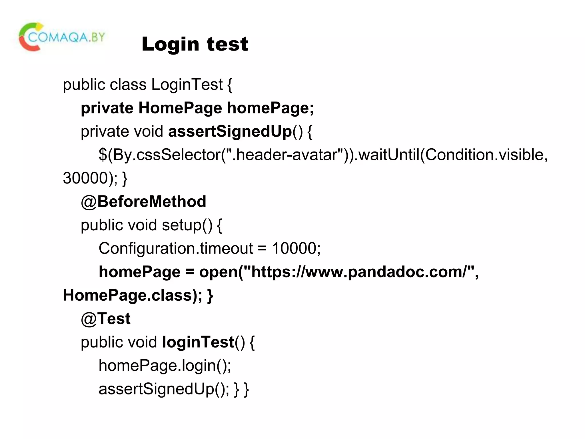 Login test public class LoginTest { private HomePage homePage; private void assertSignedUp() { $(By.cssSelector(".header-avatar")).waitUntil(Condition.visible, 30000); } @BeforeMethod public void setup() { Configuration.timeout = 10000; homePage = open("https://www.pandadoc.com/", HomePage.class); } @Test public void loginTest() { homePage.login(); assertSignedUp(); } } 