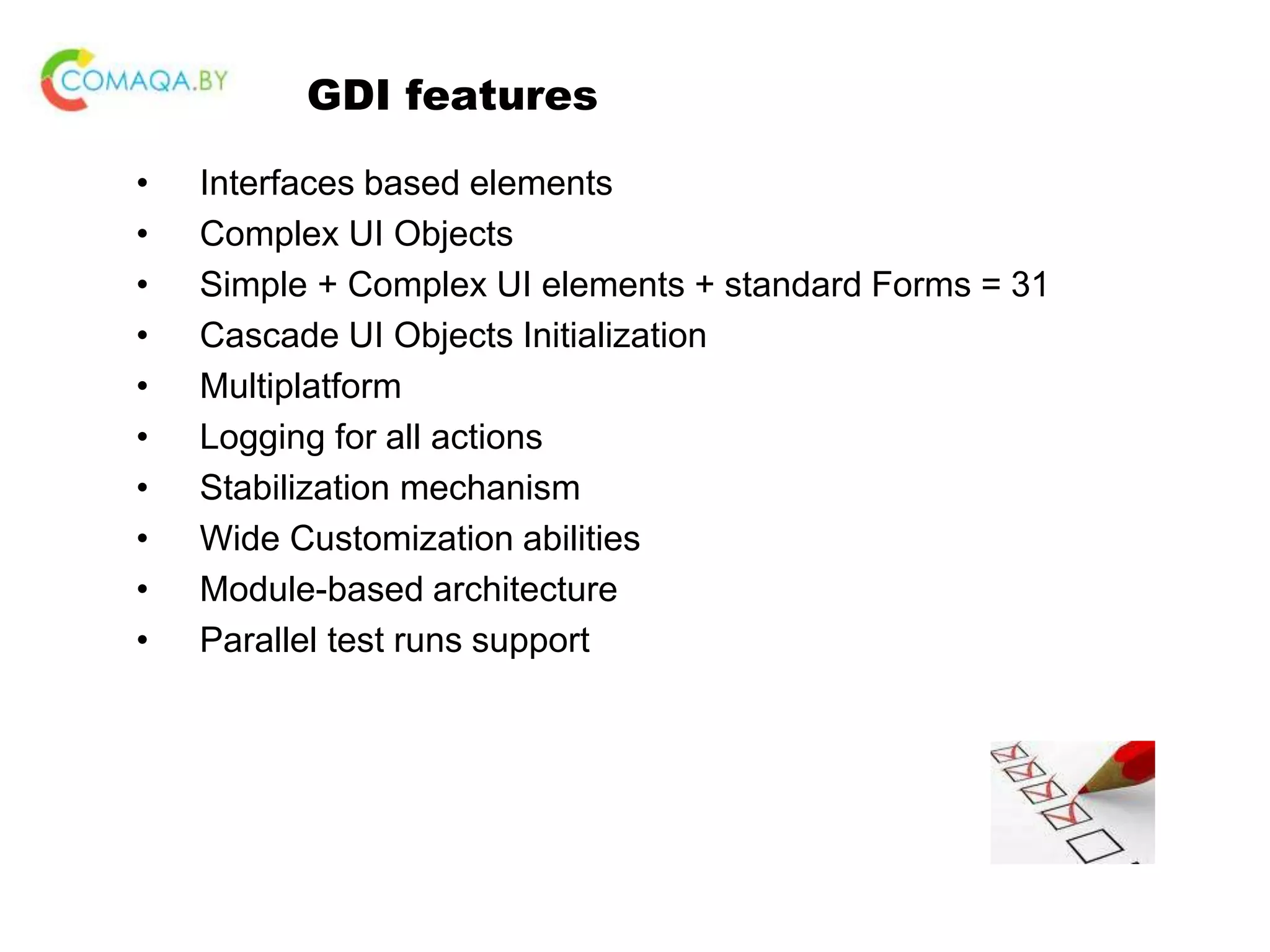 GDI features • Interfaces based elements • Complex UI Objects • Simple + Complex UI elements + standard Forms = 31 • Cascade UI Objects Initialization • Multiplatform • Logging for all actions • Stabilization mechanism • Wide Customization abilities • Module-based architecture • Parallel test runs support 